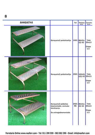 8
PIQUETAS       BANQUETAS                                                   Ref. Medidas Diametro
                                                                                 m/m.     m/m.




                                                 Banqueta2 peldañosfija   1401 86x51x Tubo
                                                                               22/43 25x1,5

                                                                                        Chapa
                                                                                         1,5




                                                 Banqueta2 peldañosfija   2021 100x51 Tubo
                                                                               x22/43 25x1,5

                                                                                        Chapa
                                                                                         1,5




                                                 Banqueta2 peldaños       2021 86x51x Tubo
                                                 desmontable, contubo      ME 22/43 25x1,5
                                                 derefuerzo.
                                                                                        Chapa
                                                 Se entregadesmontada                    1,5




Ferretería Online www.neoferr.com - Tel: 911 299 559 - 902 002 390 - Email: info@neoferr.com
 