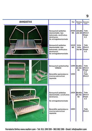 9
PIQUETAS       BANQUETAS                                                    Ref. Medidas Diametro
                                                                                  m/m.     m/m.


                                                 Banqueta2 peldaños        2025 160x86 Tubo
                                                 desmontable, tipo          ME x24/48 25x1,5
                                                 balconada, con2tubos                  Chapa
                                                 derefuerzo.                            1,5
                                                 Se entregadesmontada


                                                 Banqueta3 peldaños        1412   210x   Tubo
                                                 desmontable, tipo          ME    143x 25x1,5
                                                 balconada, con4tubos             24/48 Chapa
                                                 derefuerzo                              1,5
                                                 Se entregadesmontada




                                                 Banqueta3 peldañosfija    1399 81x80x Tubo
                                                      ´CÓNICA`                  20/40/ 25x1,5
                        A         B                                              60    Chapa
                                                                                        1,5
                                                 Barandilla opcionalpara   1400         Tubo
                                                 montaraderechao                       25x1,5
                                                 izquierda




                                                 Banqueta3 peldaños     1424 86x80x Tubo
                                                 desmontable, con2tubos      20/40/ 25x1,5
                                                 derefuerzo.                  60    Chapa
                                                                                     1,5
                                                 Se entregadesmontada



                                                 Barandilla opcionalpara   1400           Tubo
                                                 montaraderechao                         25x1,5
                                                 izquierda




Ferretería Online www.neoferr.com - Tel: 911 299 559 - 902 002 390 - Email: info@neoferr.com
 