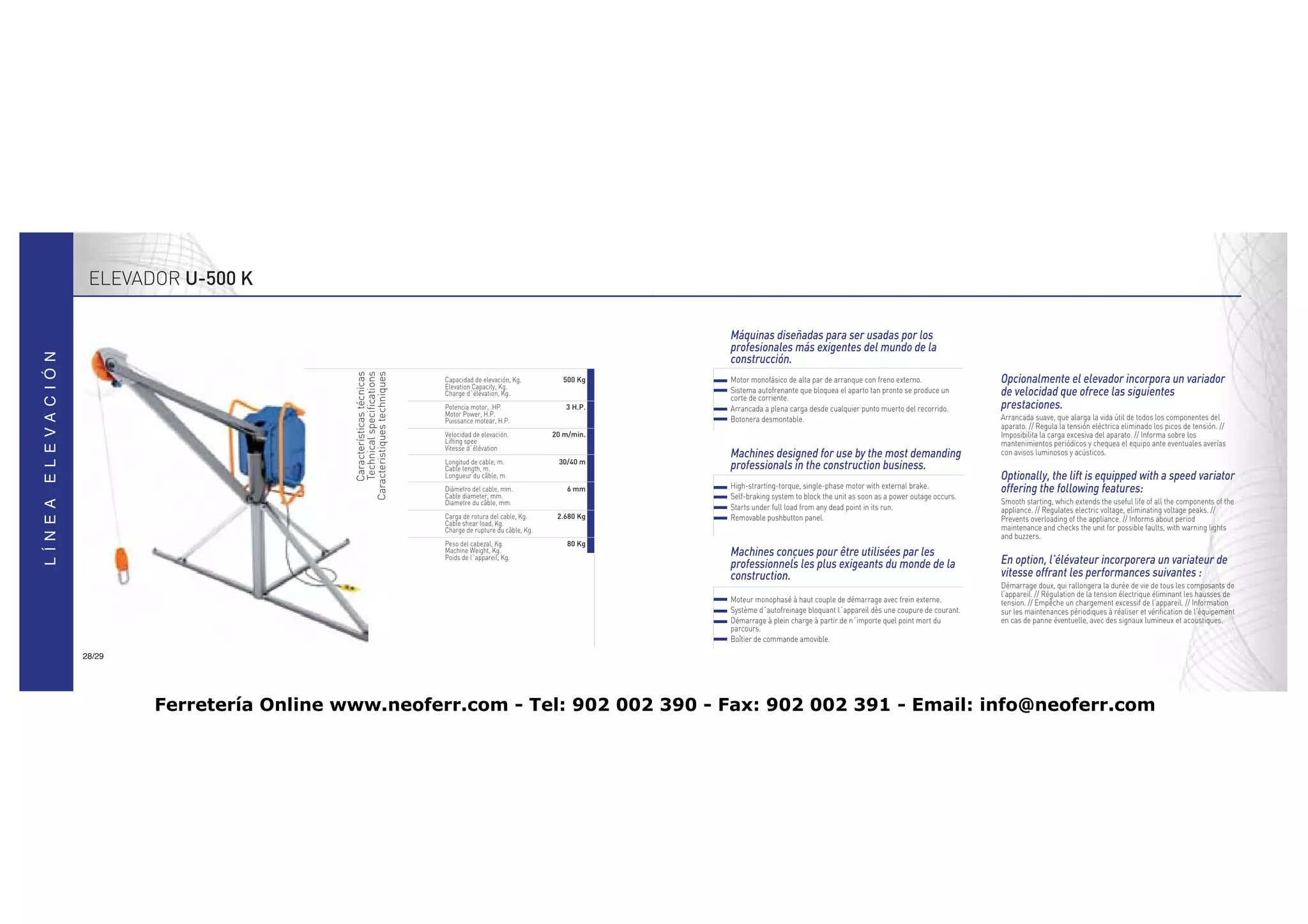 ELEVADOR U-500 K

                                                                                                        Máquinas diseñadas para ser usadas por los
                                                                                                        profesionales más exigentes del mundo de la
                              Características técnicas                                                  construcción.
                               Technical specifications
                           Caracteristiques techniques    Capacidad de elevación, Kg.
                                                          Elevation Capacity, Kg.
                                                                                              500 Kg    Motor monofásico de alta par de arranque con freno externo.               Opcionalmente el elevador incorpora un variador
                                                          Charge d´élévation, Kg.                       Sistema autofrenante que bloquea el aparto tan pronto se produce un
                                                                                                        corte de corriente.
                                                                                                                                                                                  de velocidad que ofrece las siguientes
                                                          Potencia motor, .HP.                 3 H.P.   Arrancada a plena carga desde cualquier punto muerto del recorrido.       prestaciones.
                                                          Motor Power, H.P.
                                                          Puissance motear, H.P.                        Botonera desmontable.                                                     Arrancada suave, que alarga la vida útil de todos los componentes del
                                                                                                                                                                                  aparato. // Regula la tensión eléctrica eliminado los picos de tensión. //
                                                          Velocidad de elevación.           20 m/min.                                                                             Imposibilita la carga excesiva del aparato. // Informa sobre los
                                                          Lifting spee                                                                                                            mantenimientos periódicos y chequea el equipo ante eventuales averías
                                                          Vitesse d´élévation
                                                                                                        Machines designed for use by the most demanding                           con avisos luminosos y acústicos.
                                                          Longitud de cable, m.              30/40 m
                                                          Cable length, m.                              professionals in the construction business.
                                                          Longueur du câble, m.                                                                                                   Optionally, the lift is equipped with a speed variator
                                                          Diámetro del cable, mm.               6 mm    High-strarting-torque, single-phase motor with external brake.            offering the following features:
                                                          Cable diameter, mm.                           Self-braking system to block the unit as soon as a power outage occurs.
                                                          Diametre du câble, mm.                                                                                                  Smooth starting, which extends the useful life of all the components of the
                                                                                                        Starts under full load from any dead point in its run.                    appliance. // Regulates electric voltage, eliminating voltage peaks. //
                                                          Carga de rotura del cable, Kg.     2.680 Kg   Removable pushbutton panel.                                               Prevents overloading of the appliance. // Informs about period
                                                          Cable shear load, Kg.
                                                          Charge de rupture du câble, Kg.                                                                                         maintenance and checks the unit for possible faults, with warning lights
                                                                                                                                                                                  and buzzers.
                                                          Peso del cabezal, Kg.                 80 Kg
                                                          Machine Weight, Kg.
                                                          Poids de l´appareil, Kg.
                                                                                                        Machines conçues pour être utilisées par les
                                                                                                        professionnels les plus exigeants du monde de la                          En option, l’élévateur incorporera un variateur de
                                                                                                        construction.                                                             vitesse offrant les performances suivantes :
                                                                                                                                                                                  Démarrage doux, qui rallongera la durée de vie de tous les composants de
                                                                                                                                                                                  l’appareil. // Régulation de la tension électrique éliminant les hausses de
                                                                                                        Moteur monophasé à haut couple de démarrage avec frein externe.           tension. // Empêche un chargement excessif de l’appareil. // Information
                                                                                                        Système d´autofreinage bloquant l´appareil dès une coupure de courant.    sur les maintenances périodiques à réaliser et vérification de l’équipement
                                                                                                        Démarrage à plein charge à partir de n´importe quel point mort du         en cas de panne éventuelle, avec des signaux lumineux et acoustiques.
                                                                                                        parcours.
                                                                                                        Boîtier de commande amovible.

28/29




        Ferretería Online www.neoferr.com - Tel: 902 002 390 - Fax: 902 002 391 - Email: info@neoferr.com
 
