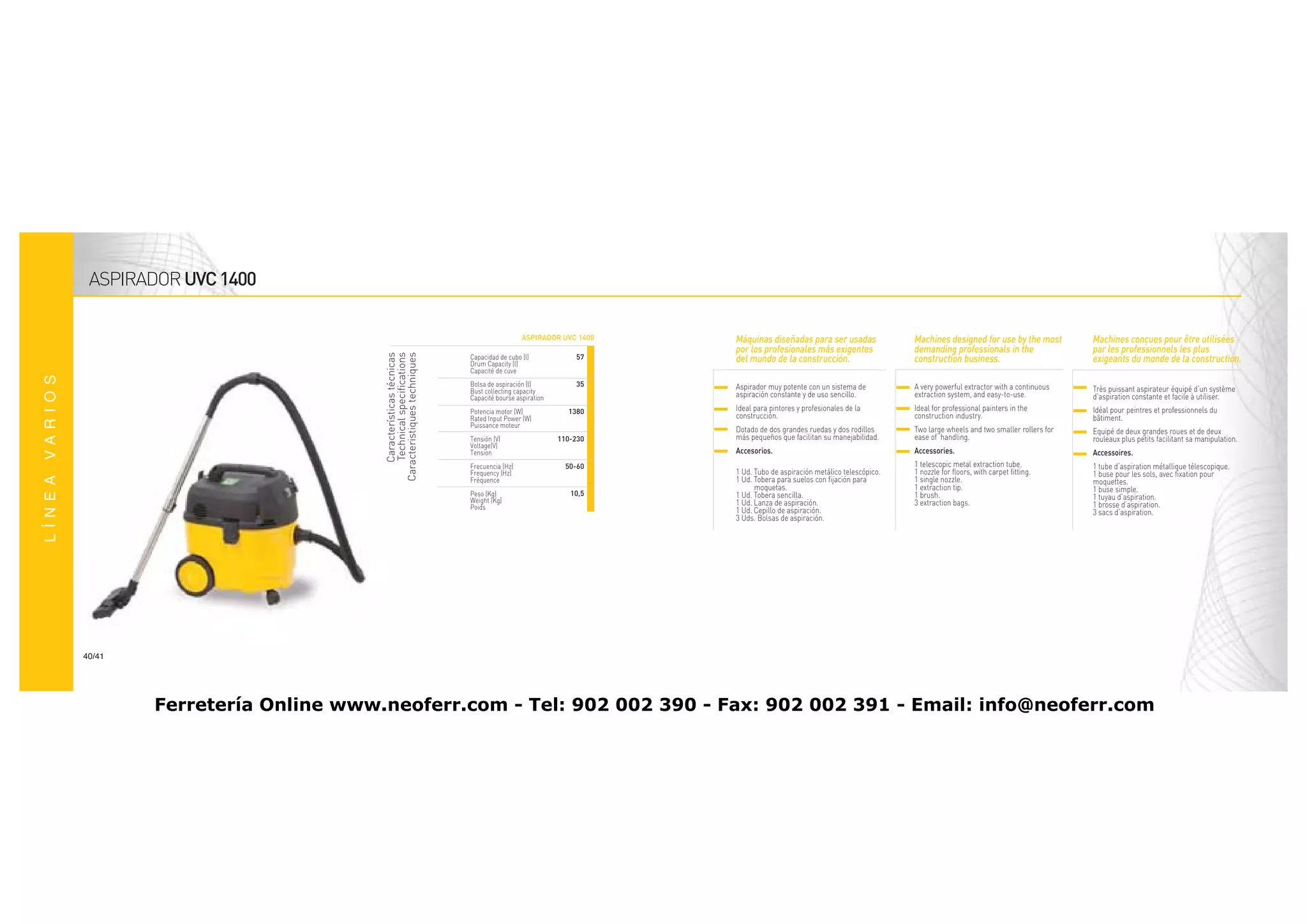ASPIRADOR UVC 1400

                                                                               ASPIRADOR UVC 1400   Máquinas diseñadas para ser usadas               Machines designed for use by the most          Machines conçues pour être utilisées
                                                                                                    por los profesionales más exigentes              demanding professionals in the                 par les professionnels les plus



                                 Características técnicas
                                  Technical specifications
                              Caracteristiques techniques
                                                             Capacidad de cubo (l)            57    del mundo de la construcción.                    construction business.                         exigeants du monde de la construction.
                                                             Drum Capacity (l)
                                                             Capacité de cuve--
                                                             Bolsa de aspiración (l)          35    Aspirador muy potente con un sistema de          A very powerful extractor with a continuous
                                                             Bust collecting capacity                                                                                                               Très puissant aspirateur équipé d’un système
                                                             Capacité bourse aspiration             aspiración constante y de uso sencillo.          extraction system, and easy-to-use.            d’aspiration constante et facile à utiliser.
                                                             Potencia motor (W)             1380    Ideal para pintores y profesionales de la        Ideal for professional painters in the         Idéal pour peintres et professionnels du
                                                             Rated Input Power (W)                  construcción.                                    construction industry.                         bâtiment.
                                                             Puissance moteur
                                                                                                    Dotado de dos grandes ruedas y dos rodillos      Two large wheels and two smaller rollers for   Equipé de deux grandes roues et de deux
                                                             Tensión (V)                  110-230   más pequeños que facilitan su manejabilidad.     ease of handling.                              rouleaux plus petits facilitant sa manipulation.
                                                             Voltage(V)
                                                             Tension--                              Accesorios.                                      Accessories.                                   Accessoires.
                                                             Frecuencia (Hz)                50-60                                                    1 telescopic metal extraction tube.            1 tube d’aspiration métallique télescopique.
                                                             Frequency (Hz)                         1 Ud. Tubo de aspiración metálico telescópico.   1 nozzle for floors, with carpet fitting.      1 buse pour les sols, avec fixation pour
                                                             Fréquence----                          1 Ud. Tobera para suelos con fijación para       1 single nozzle.                               moquettes.
                                                                                                          moquetas.                                  1 extraction tip.                              1 buse simple.
                                                             Peso (Kg)                       10,5   1 Ud. Tobera sencilla.                           1 brush.
                                                             Weight (Kg)                                                                                                                            1 tuyau d’aspiration.
                                                                                                    1 Ud. Lanza de aspiración.                       3 extraction bags.                             1 brosse d’aspiration.
                                                             Poids                                  1 Ud. Cepillo de aspiración.                                                                    3 sacs d’aspiration.
                                                                                                    3 Uds. Bolsas de aspiración.




40/41




        Ferretería Online www.neoferr.com - Tel: 902 002 390 - Fax: 902 002 391 - Email: info@neoferr.com
 
