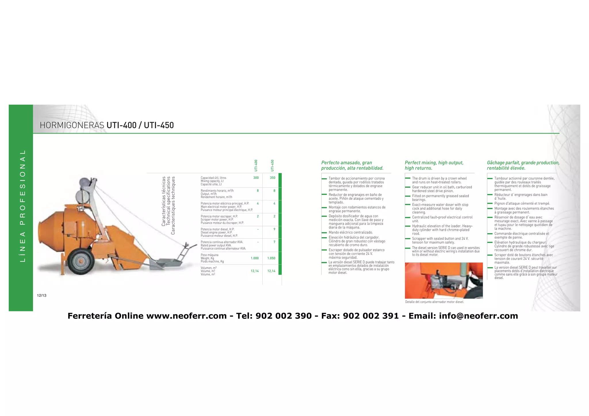 HORMIGONERAS UTI-400 / UTI-450




                                                                                                        UTI-400



                                                                                                                    UTI-450
                                                           Capacidad útil, litros                       300        350
                               Características técnicas
                                Technical specifications
                            Caracteristiques techniques
                                                           Mixing capacity, Lt
                                                           Capacité utile, Lt
                                                           Rendimiento horario, m3/h                         8           8
                                                           Output, m3/h
                                                           Rendement horaire, m3/h
                                                           Potencia motor eléctrico principal, H.P.          4           4
                                                           Main electrical motor power, H.P.
                                                           Puisance moteur principal électrique, H.P.
                                                           Potencia motor escraper, H.P.                     2           2
                                                           Scraper motor power, H.P.
                                                           Puisance moteur du éscraper, H.P.
                                                           Potencia motor diesel, H.P.                        -          9
                                                           Diesel engine power, H.P.
                                                           Puissance moteur diesel, H.P.
                                                           Potencia continua alternador KVA.                  -          7
                                                           Rated power output KVA.
                                                           Puissance continue alternateur KVA.                                                                                      The diesel version SERIE D can used in worsites
                                                                                                                                                                                    witin or without electric wiring’s installation due
                                                           Peso máquina                                                                                                             to its diesel motor.
                                                           Weight, Kg                              1.000          1.050
                                                           Poids machine, Kg                                                  La versión diesel SERIE D puede trabajar tanto
                                                                                                                              en emplazamientos dotados de instalación                                                                    La version diesel SERIE D peut travailler sur
                                                           Volumen, m3                                                        eléctrica como sin ellla, gracias a su grupo
                                                           Volume, m3                              12,14          12,14       motor diesel.                                                                                               placements dotés d’installation électrique
                                                           Volume, m3                                                                                                                                                                     comme sans elle grâce à son groupe moteur
                                                                                                                                                                                                                                          diesel.



12/13
                                                                                                                                                                               Detalle del conjunto alternador motor diesel.



        Ferretería Online www.neoferr.com - Tel: 902 002 390 - Fax: 902 002 391 - Email: info@neoferr.com
 