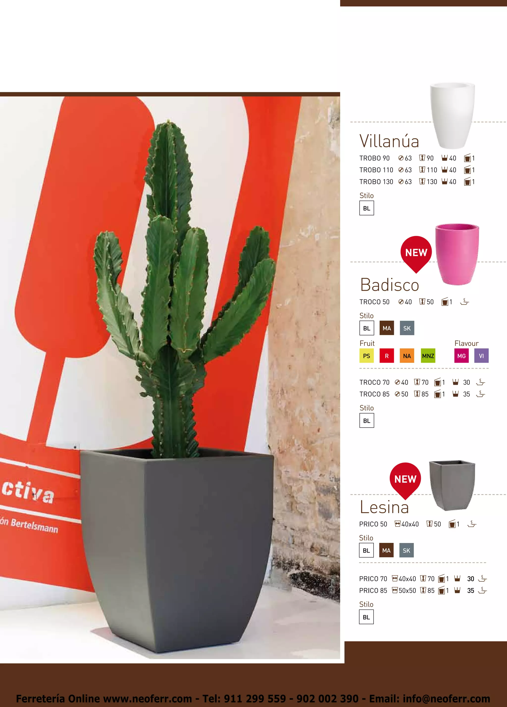 Villanúa
                                                                  TROBO 90      63      90            40            1
                                                                  TROBO 110     63      110           40            1
                                                                  TROBO 130     63      130           40            1

                                                                  Stilo
                                                                   BL




                                                                                NEW


                                                                  Badisco
                                                                  TROCO 50      40      50            1

                                                                  Stilo
                                                                   BL     MA    SK

                                                                  Fruit                                   Flavour
                                                                   PS     R     NA     MNZ                 MG           VI



                                                                  TROCO 70     40      70         1            30
                                                                  TROCO 85     50      85         1            35

                                                                  Stilo
                                                                   BL




                                                                               NEW

                                                                  Lesina
                                                                  PRICO 50     40x40         50            1

                                                                  Stilo
                                                                   BL     MA    SK



                                                                  PRICO 70     40x40    70            1         30
                                                                  PRICO 85     50x50    85            1         35

                                                                  Stilo
                                                                   BL




Ferretería Online www.neoferr.com - Tel: 911 299 559 - 902 002 390 - Email: info@neoferr.com
 