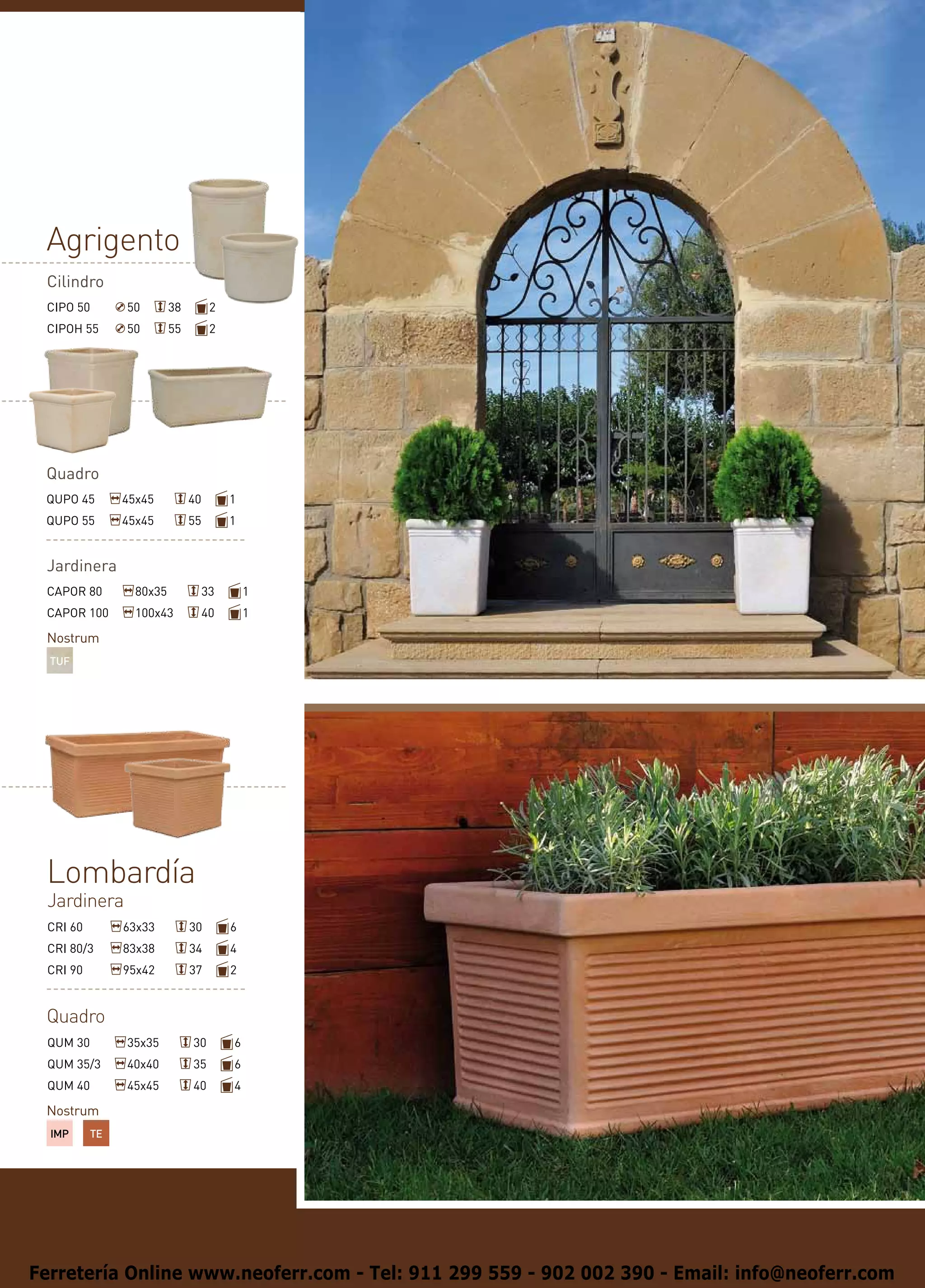 Agrigento
 Cilindro
 CIPO 50       50        38         2
 CIPOH 55      50        55         2




 Quadro
 QUPO 45       45x45          40        1
 QUPO 55       45x45          55        1


 Jardinera
 CAPOR 80        80x35             33       1
 CAPOR 100       100x43            40       1

 Nostrum
  TUF




 Lombardía
 Jardinera
 CRI 60        63x33          30        6
 CRI 80/3      83x38          34        4
 CRI 90        95x42          37        2


 Quadro
 QUM 30        35x35          30        6
 QUM 35/3      40x40          35        6
 QUM 40        45x45          40        4

 Nostrum
  IMP     TE




Ferretería Online www.neoferr.com - Tel: 911 299 559 - 902 002 390 - Email: info@neoferr.com
 