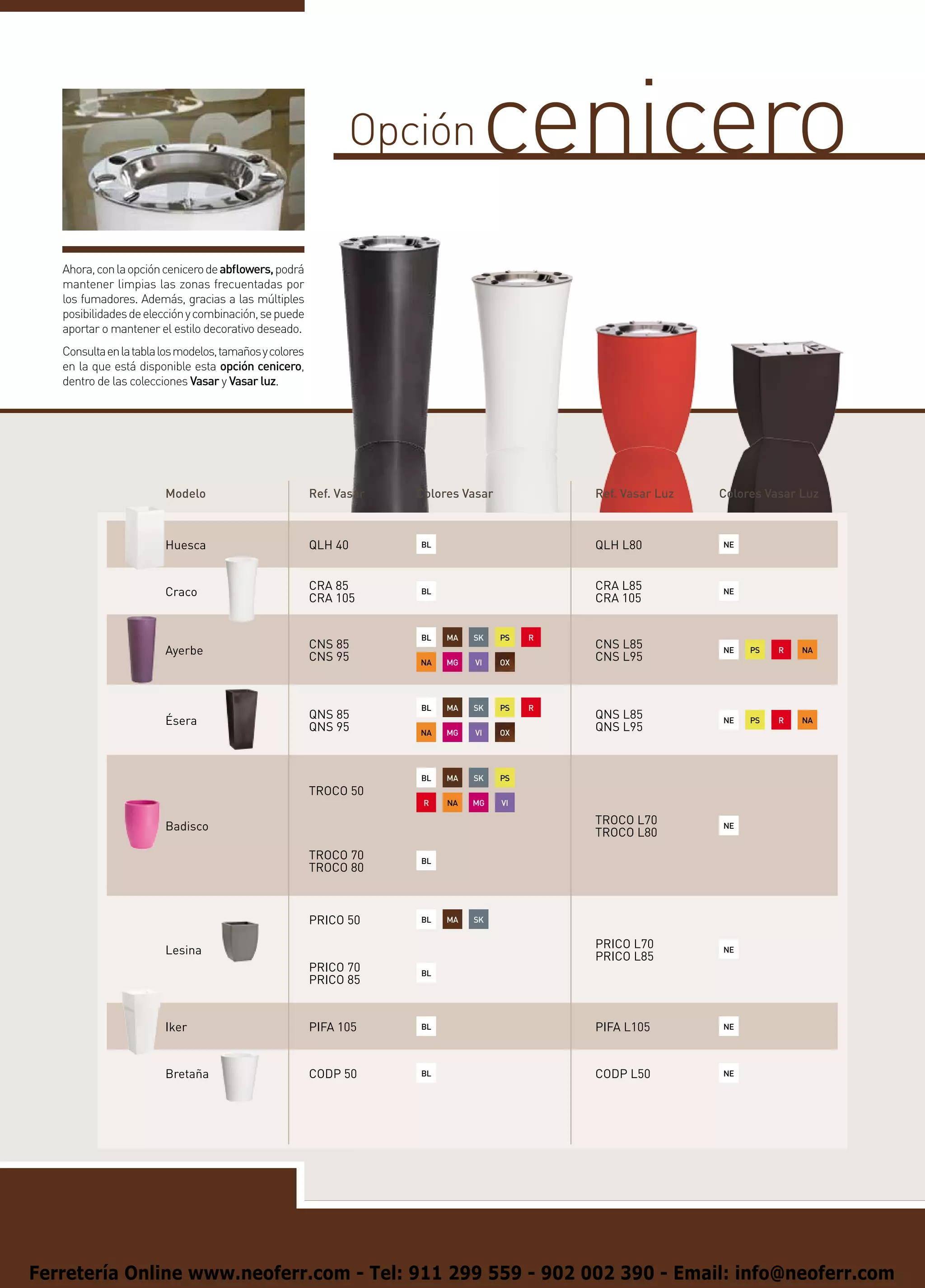 Opción                   cenicero
   Ahora, con la opción cenicero de abflowers, podrá
   mantener limpias las zonas frecuentadas por
   los fumadores. Además, gracias a las múltiples
   posibilidades de elección y combinación, se puede
   aportar o mantener el estilo decorativo deseado.
   Consulta en la tabla los modelos, tamaños y colores
   en la que está disponible esta opción cenicero,
   dentro de las colecciones Vasar y Vasar luz.




                        Modelo                           Ref. Vasar   Colores Vasar                           Ref. Vasar Luz   Colores Vasar Luz



                        Huesca                           QLH 40       BL
                                                                                                              QLH L80          NE




                                                         CRA 85                                               CRA L85
                        Craco                                         BL
                                                                                                                               NE
                                                         CRA 105                                              CRA 105


                                                                      BL       MA       SK       PS       R
                                                         CNS 85                                               CNS L85
                        Ayerbe                                                                                                 NE
                                                                                                                                        PS
                                                                                                                                                 R
                                                                                                                                                         NA
                                                         CNS 95       NA       MG       VI       OX
                                                                                                              CNS L95
                                                                                              

                                                                      BL       MA       SK       PS       R
                                                         QNS 85                                               QNS L85
                        Ésera                                                                                                  NE
                                                                                                                                        PS
                                                                                                                                                 R
                                                                                                                                                         NA
                                                         QNS 95       NA       MG       VI       OX
                                                                                                              QNS L95
                                                                                              

                                                                      BL       MA       SK       PS
                                                                                                       
                                                         TROCO 50
                                                                       R       NA       MG       VI
                                                                                                       
                                                                                                              TROCO L70
                        Badisco                                                                                                NE
                                                                                                              TROCO L80
                                                         TROCO 70     BL
                                                         TROCO 80



                                                         PRICO 50     BL
                                                                               MA
                                                                                        SK


                                                                                                              PRICO L70
                        Lesina                                                                                                 NE
                                                                                                              PRICO L85
                                                         PRICO 70     BL
                                                         PRICO 85


                        Iker                             PIFA 105     BL                                      PIFA L105        NE




                        Bretaña                          CODP 50      BL                                      CODP L50         NE




Ferretería Online www.neoferr.com - Tel: 911 299 559 - 902 002 390 - Email: info@neoferr.com
 