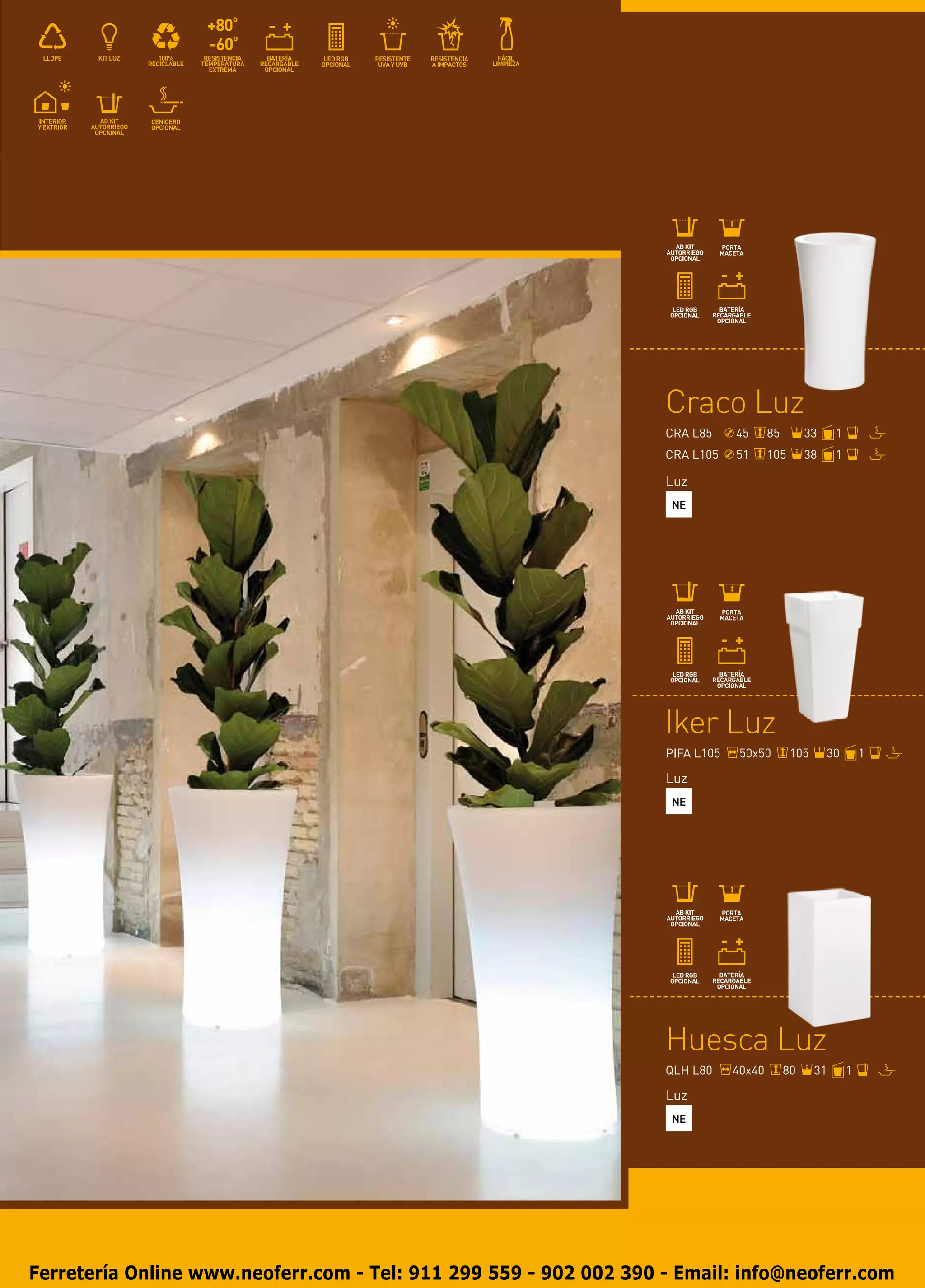 Craco Luz
                                                                   CRA L85     45      85        33     1
                                                                   CRA L105    51      105       38     1

                                                                   Luz
                                                                    NE




                                                                   Iker Luz
                                                                   PIFA L105    50x50        105      30        1

                                                                   Luz
                                                                    NE




                                                                   Huesca Luz
                                                                   QLH L80     40x40        80     31       1

                                                                   Luz
                                                                    NE




Ferretería Online www.neoferr.com - Tel: 911 299 559 - 902 002 390 - Email: info@neoferr.com
 
