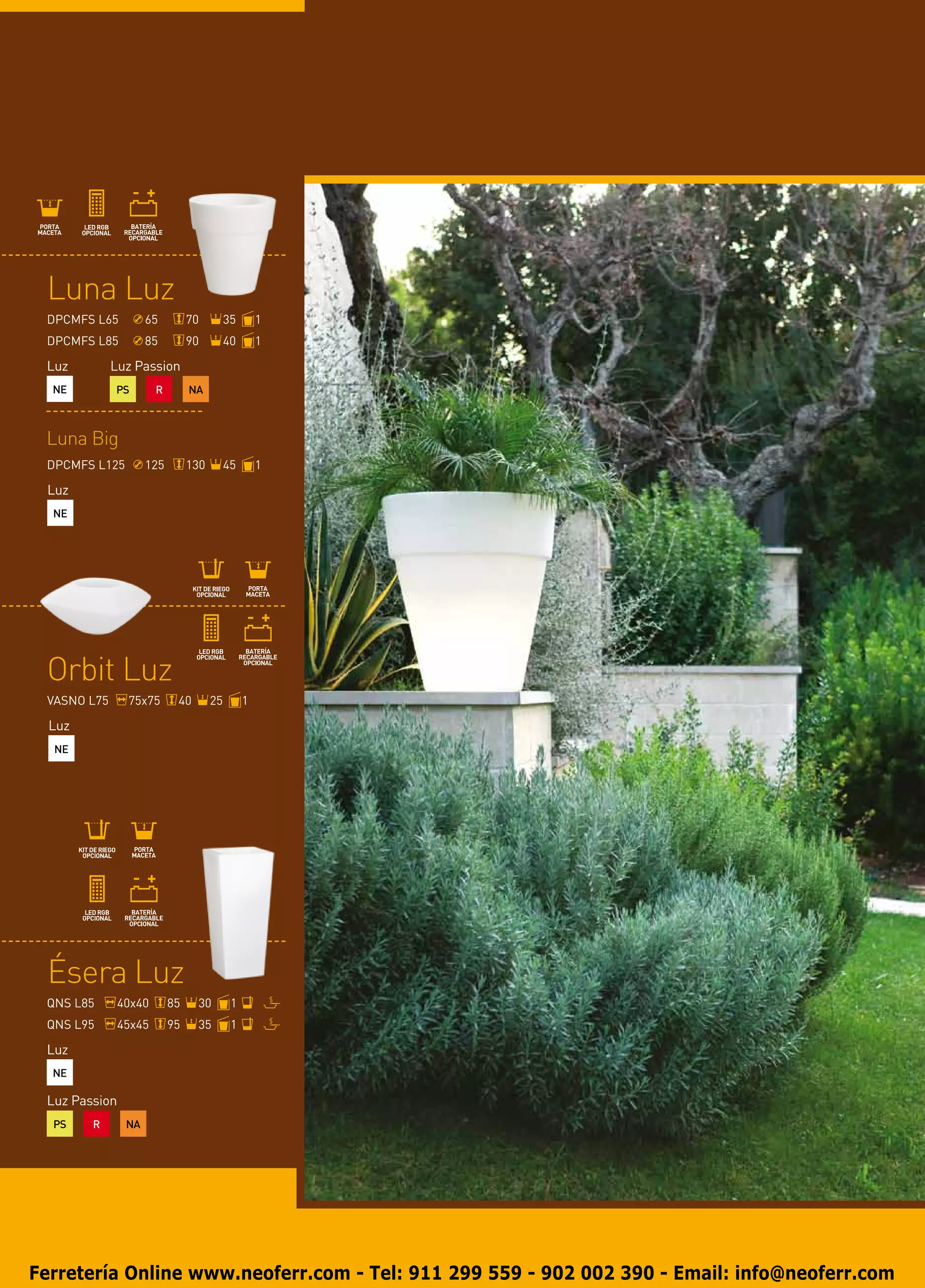 Luna Luz
 DPCMFS L65         65         70         35       1
 DPCMFS L85         85         90         40       1

 Luz         Luz Passion
  NE         PS       R        NA



 Luna Big
 DPCMFS L125        125        130        45       1

 Luz
  NE




 Orbit Luz
 VASNO L75     75x75       40        25        1

  Luz
  NE




 Ésera Luz
 QNS L85      40x40       85    30         1
 QNS L95      45x45       95    35         1

 Luz
  NE

 Luz Passion
  PS    R      NA




Ferretería Online www.neoferr.com - Tel: 911 299 559 - 902 002 390 - Email: info@neoferr.com
 