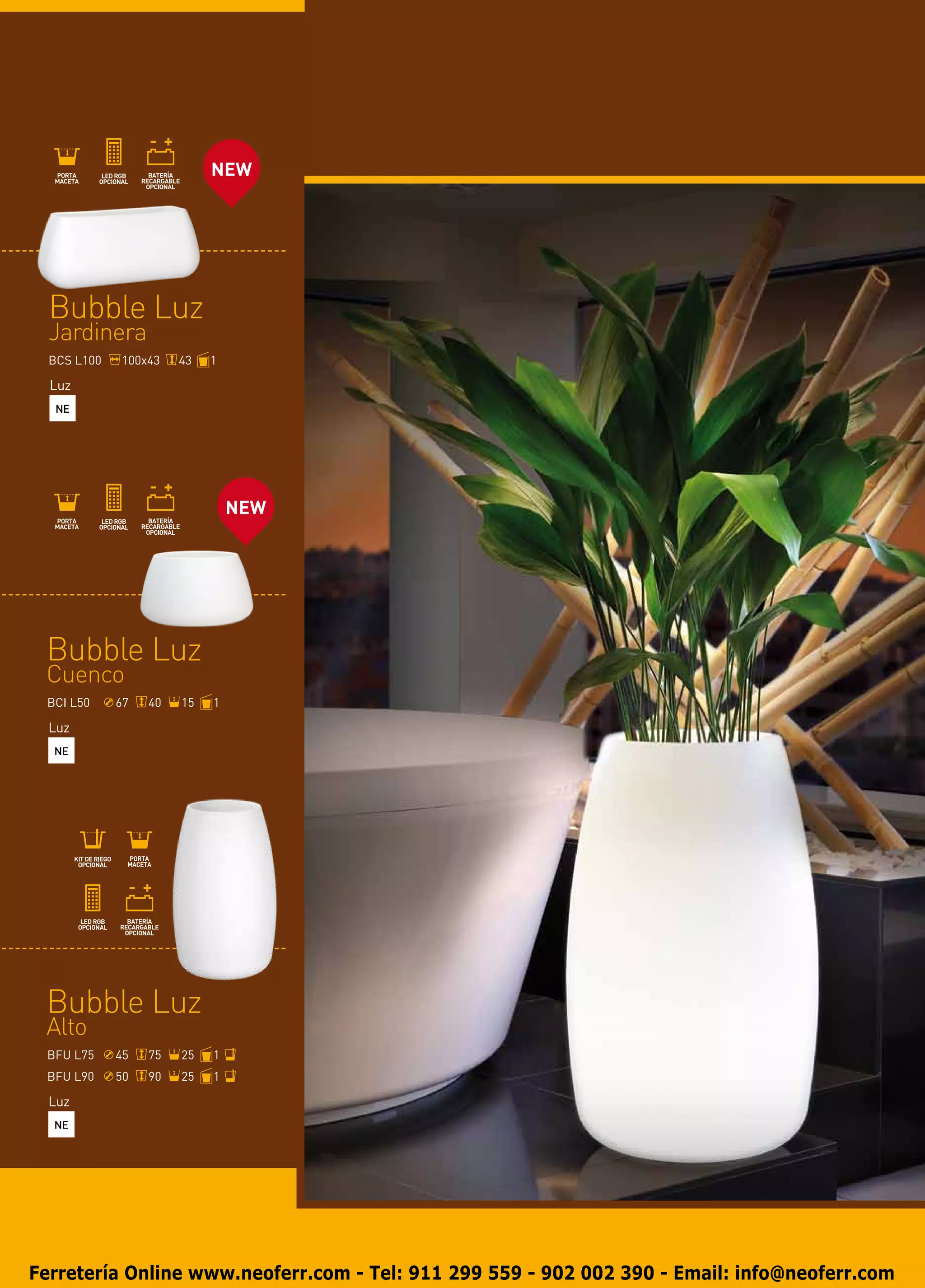 NEW




  Bubble Luz
  Jardinera
  BCS L100   100x43    43   1

  Luz
   NE




                                NEW




 Bubble Luz
 Cuenco
 BCI L50     67   40   15   1

  Luz
  NE




 Bubble Luz
 Alto
 BFU L75     45   75   25   1
 BFU L90     50   90   25   1

  Luz
  NE




Ferretería Online www.neoferr.com - Tel: 911 299 559 - 902 002 390 - Email: info@neoferr.com
 