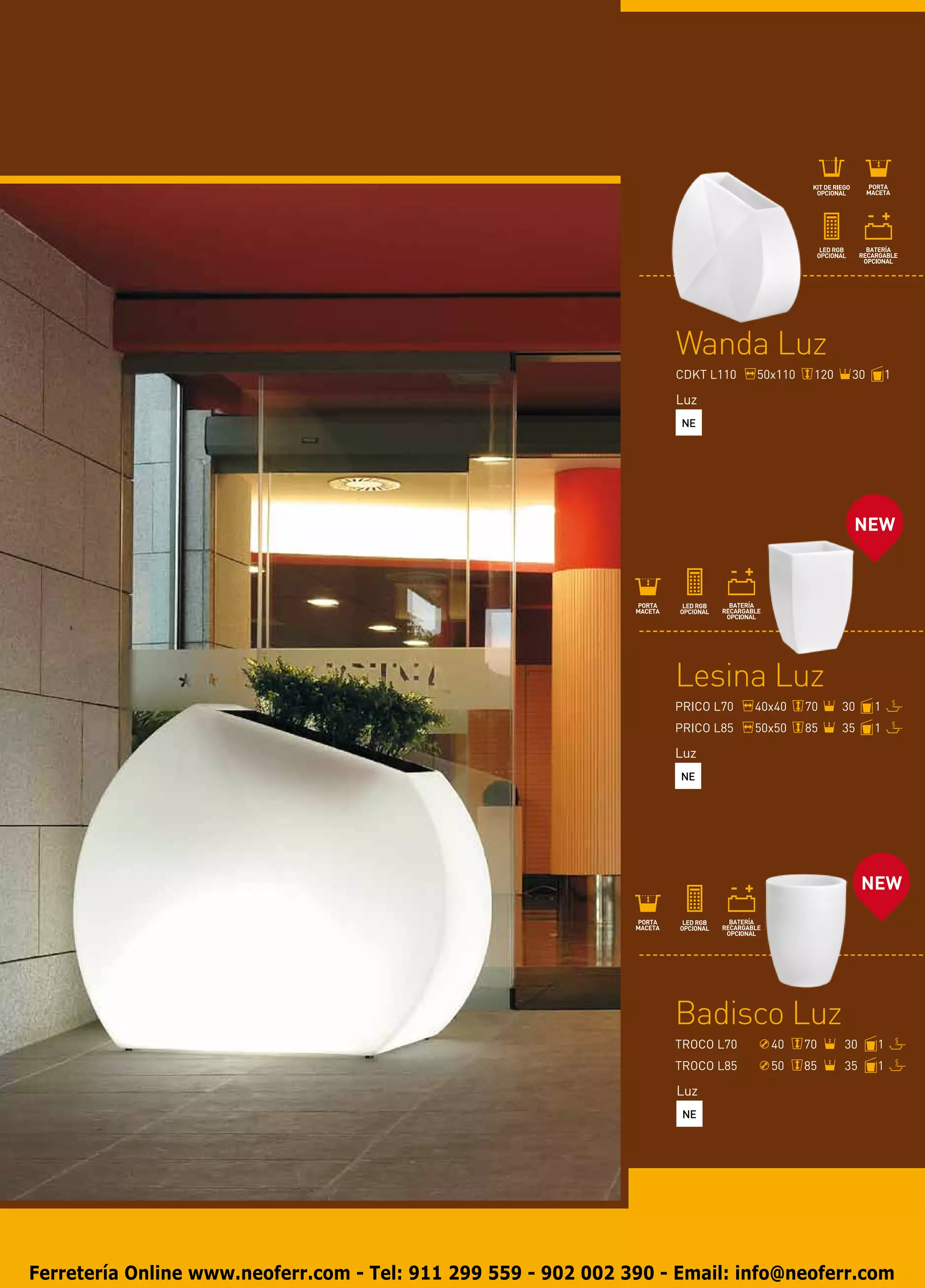 Wanda Luz
                                                                    CDKT L110   50x110    120    30       1

                                                                    Luz
                                                                     NE




                                                                                                 NEW




                                                                    Lesina Luz
                                                                    PRICO L70   40x40    70     30    1
                                                                    PRICO L85   50x50    85     35    1

                                                                    Luz
                                                                     NE




                                                                                                     NEW




                                                                    Badisco Luz
                                                                    TROCO L70     40     70     30    1
                                                                    TROCO L85     50     85     35    1

                                                                    Luz
                                                                     NE




Ferretería Online www.neoferr.com - Tel: 911 299 559 - 902 002 390 - Email: info@neoferr.com
 