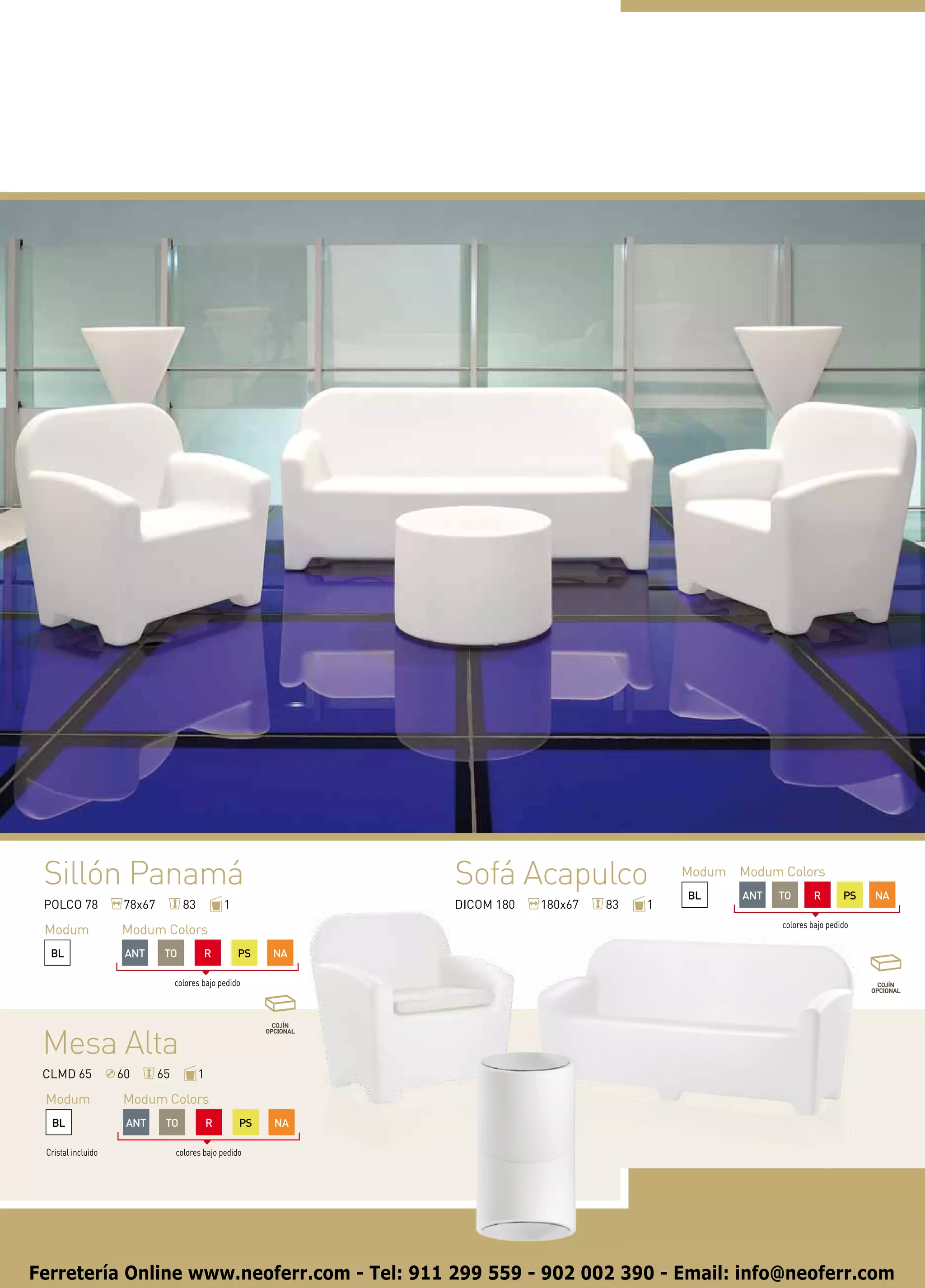 Sillón Panamá                                                 Sofá Acapulco                 Modum Modum Colors
                                                                                             BL     ANT   TO       R       PS   NA
 POLCO 78            78x67          83           1             DICOM 180   180x67   83   1
                                                                                                          colores bajo pedido
 Modum              Modum Colors
  BL                 ANT      TO          R          PS   NA

                                  colores bajo pedido




 Mesa Alta
 CLMD 65            60       65          1

 Modum              Modum Colors
  BL                 ANT      TO             R       PS   NA

 Cristal incluido                 colores bajo pedido




Ferretería Online www.neoferr.com - Tel: 911 299 559 - 902 002 390 - Email: info@neoferr.com
 