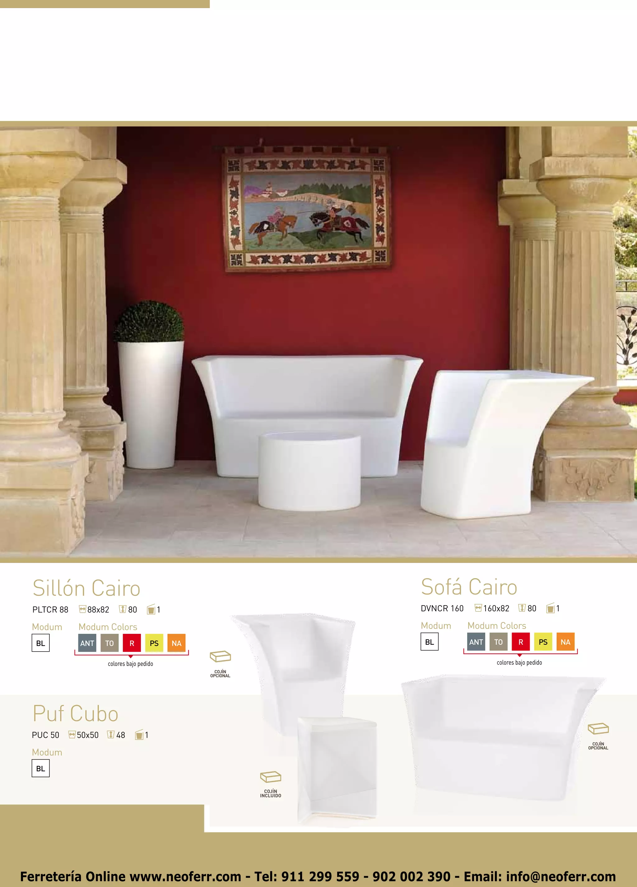 Sillón Cairo                                                Sofá Cairo
 PLTCR 88     88x82           80          1                  DVNCR 160      160x82          80        1

 Modum      Modum Colors                                     Modum       Modum Colors
  BL        ANT     TO        R        PS     NA              BL         ANT   TO       R        PS       NA

                    colores bajo pedido                                        colores bajo pedido




 Puf Cubo
 PUC 50     50x50        48        1

 Modum
  BL




Ferretería Online www.neoferr.com - Tel: 911 299 559 - 902 002 390 - Email: info@neoferr.com
 