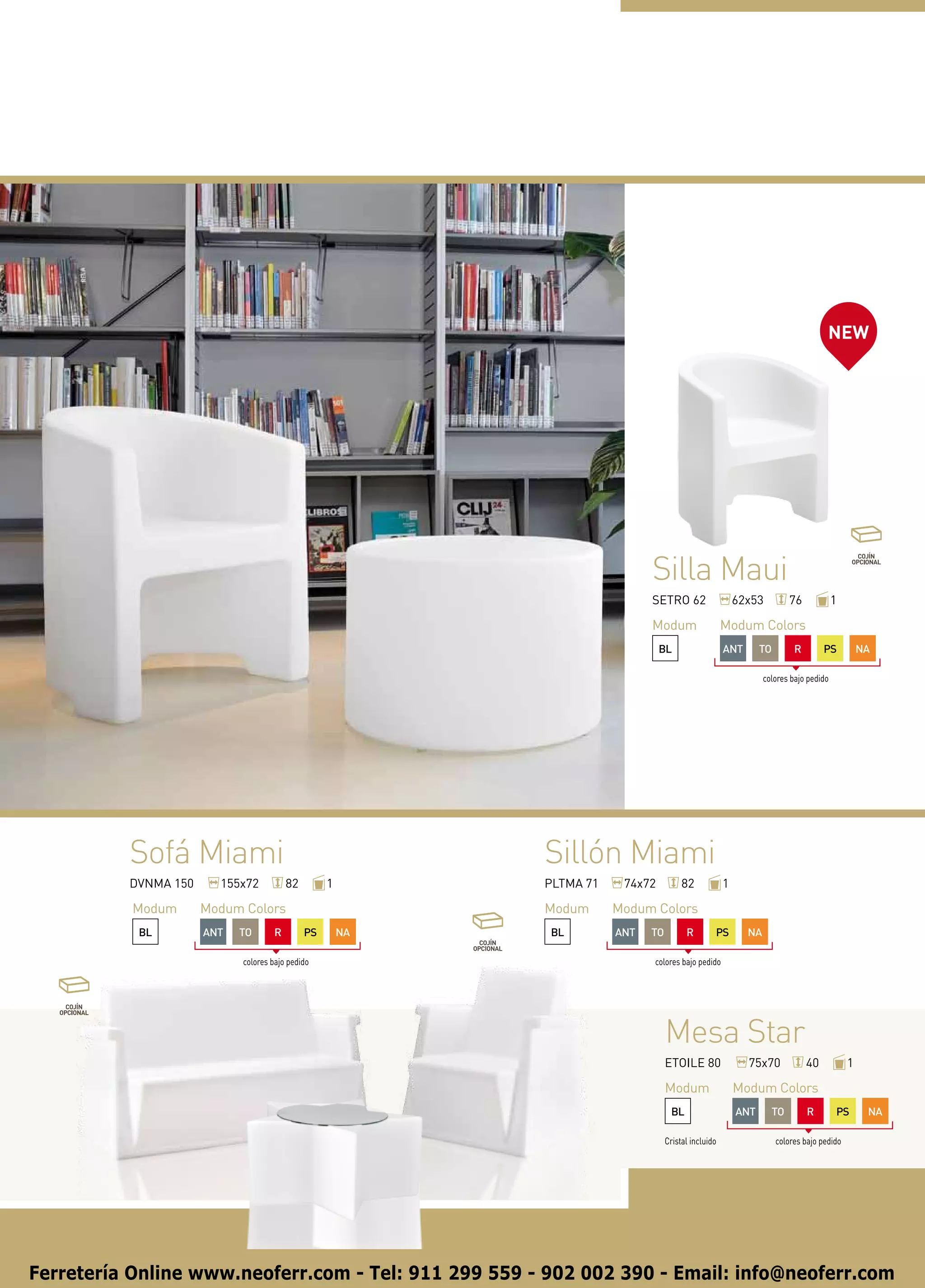 NEW




                                                                             Silla Maui
                                                                             SETRO 62                    62x53         76             1

                                                                             Modum                   Modum Colors
                                                                                BL                   ANT       TO        R        PS          NA

                                                                                                                colores bajo pedido




          Sofá Miami                                        Sillón Miami
          DVNMA 150     155x72           82        1        PLTMA 71    74x72          82            1

          Modum       Modum Colors                          Modum      Modum Colors
           BL         ANT   TO       R        PS       NA   BL         ANT   TO         R        PS        NA

                            colores bajo pedido                              colores bajo pedido




                                                                                  Mesa Star
                                                                                  ETOILE 80                75x70             40           1

                                                                                  Modum                  Modum Colors
                                                                                   BL                    ANT      TO         R        PS       NA

                                                                                  Cristal incluido                  colores bajo pedido




Ferretería Online www.neoferr.com - Tel: 911 299 559 - 902 002 390 - Email: info@neoferr.com
 