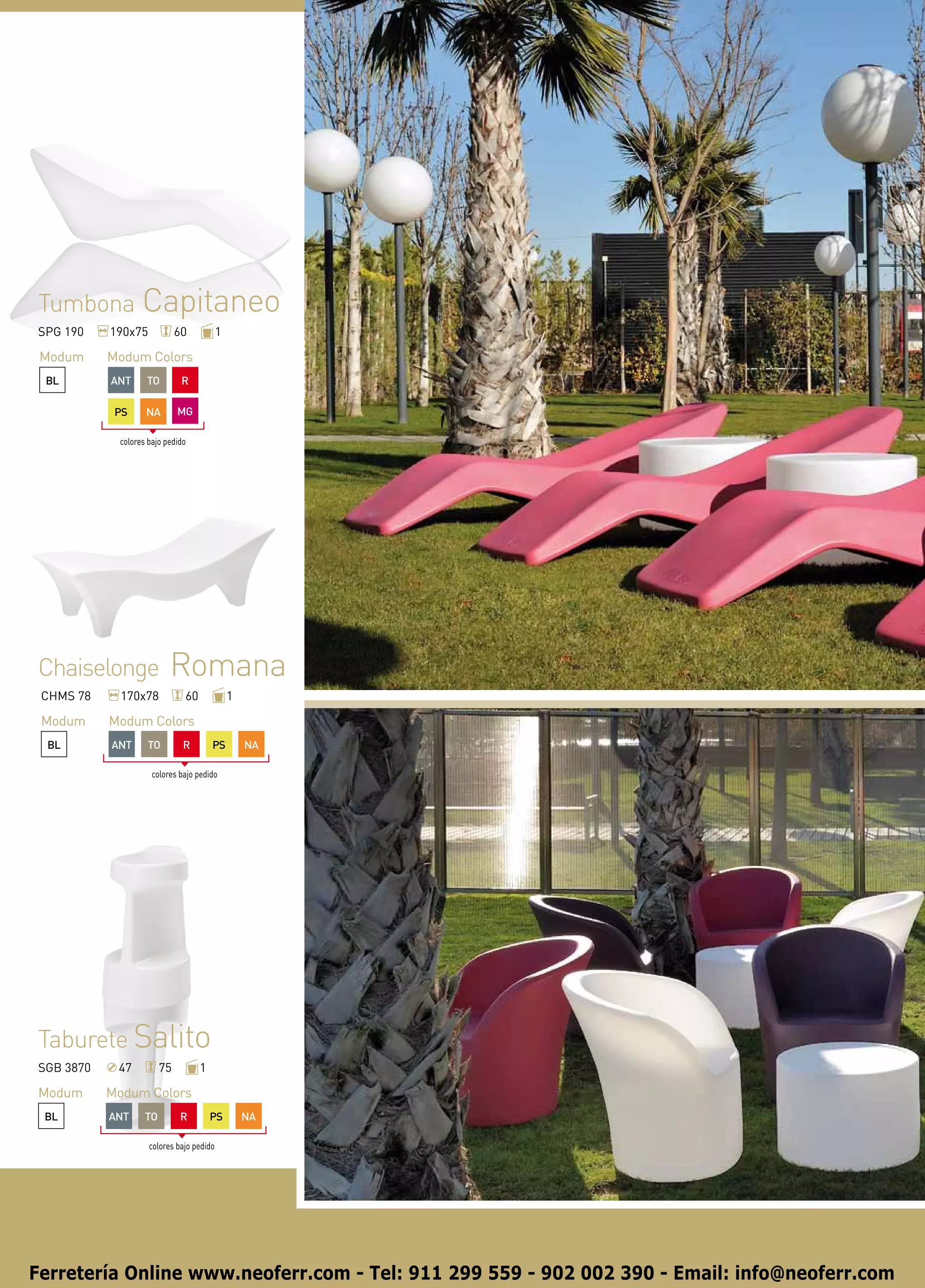 Tumbona Capitaneo
SPG 190    190x75            60           1

 Modum     Modum Colors
 BL        ANT     TO         R

            PS     NA        MG

            colores bajo pedido




Chaiselonge               Romana
 CHMS 78     170x78           60              1

 Modum     Modum Colors
 BL        ANT      TO        R        PS         NA

                     colores bajo pedido




Taburete Salito
SGB 3870    47          75         1

Modum      Modum Colors
 BL        ANT     TO        R         PS         NA

                    colores bajo pedido




Ferretería Online www.neoferr.com - Tel: 911 299 559 - 902 002 390 - Email: info@neoferr.com
 