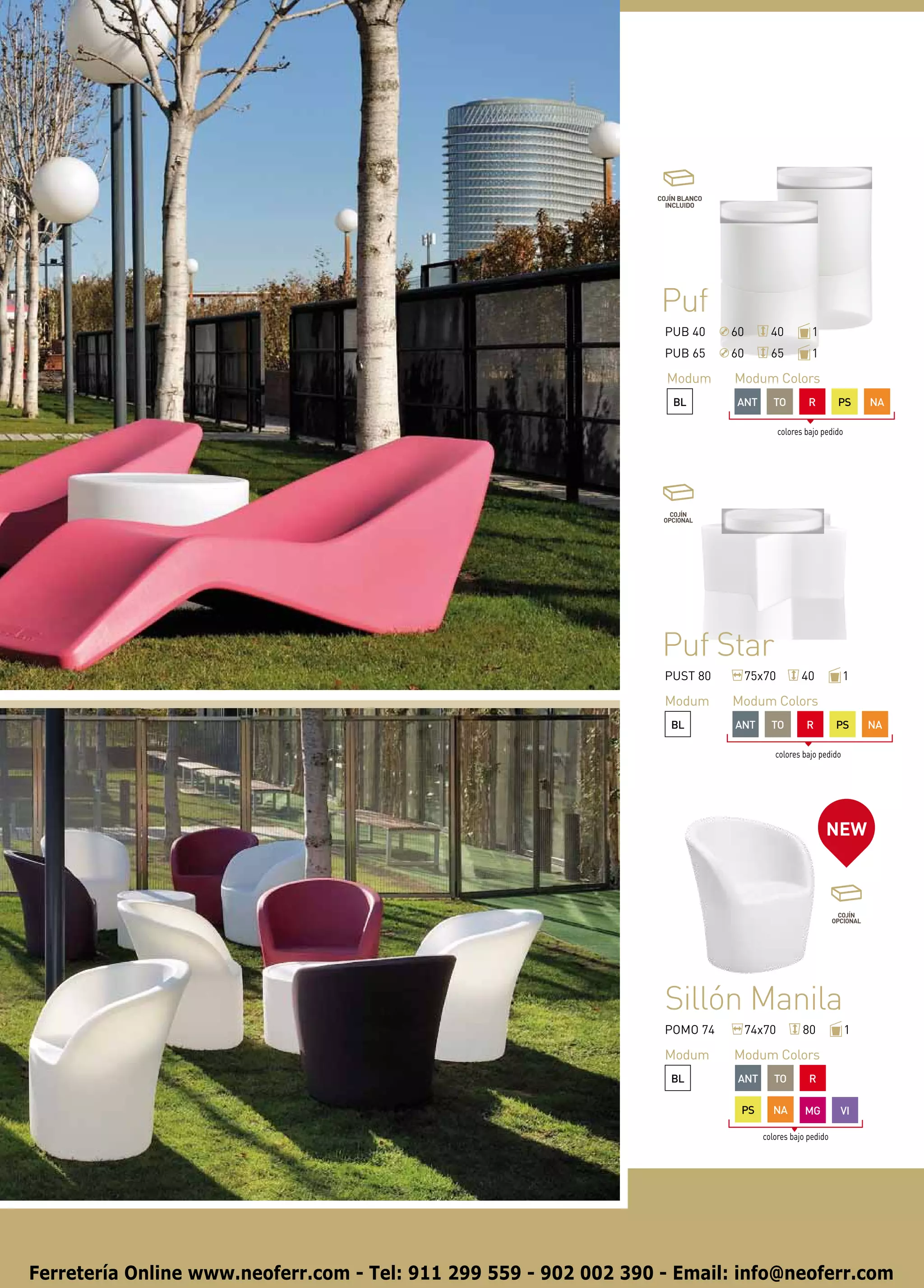 COJÍN BLANCO
                                                                    INCLUIDO




                                                                   Puf
                                                                   PUB 40        60       40           1
                                                                   PUB 65        60       65           1

                                                                    Modum        Modum Colors
                                                                      BL         ANT       TO          R       PS       NA

                                                                                              colores bajo pedido




                                                                   Puf Star
                                                                   PUST 80            75x70         40           1

                                                                   Modum         Modum Colors
                                                                     BL          ANT      TO          R       PS        NA

                                                                                           colores bajo pedido




                                                                                                            NEW




                                                                   Sillón Manila
                                                                   POMO 74            74x70          80             1

                                                                   Modum         Modum Colors
                                                                     BL           ANT      TO          R

                                                                                  PS      NA         MG         VI

                                                                                        colores bajo pedido




Ferretería Online www.neoferr.com - Tel: 911 299 559 - 902 002 390 - Email: info@neoferr.com
 