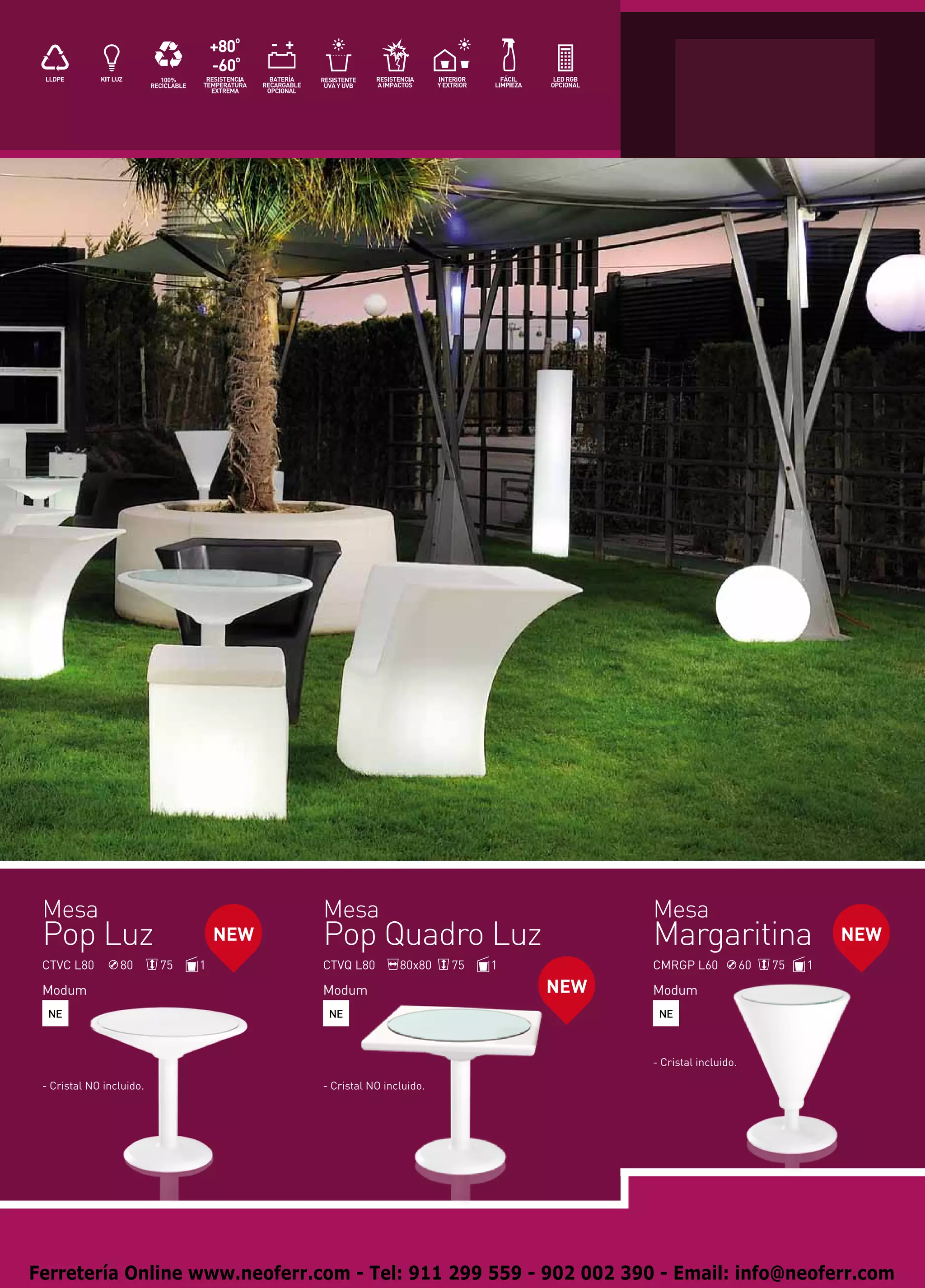 Mesa                                    Mesa                                    Mesa
 Pop Luz                           NEW   Pop Quadro Luz                          Margaritina                         NEW
 CTVC L80        80       75   1         CTVQ L80        80x80    75   1         CMRGP L60             60   75   1

 Modum                                   Modum                             NEW   Modum
  NE                                      NE                                      NE



                                                                                 - Cristal incluido.

 - Cristal NO incluido.                  - Cristal NO incluido.




Ferretería Online www.neoferr.com - Tel: 911 299 559 - 902 002 390 - Email: info@neoferr.com
 
