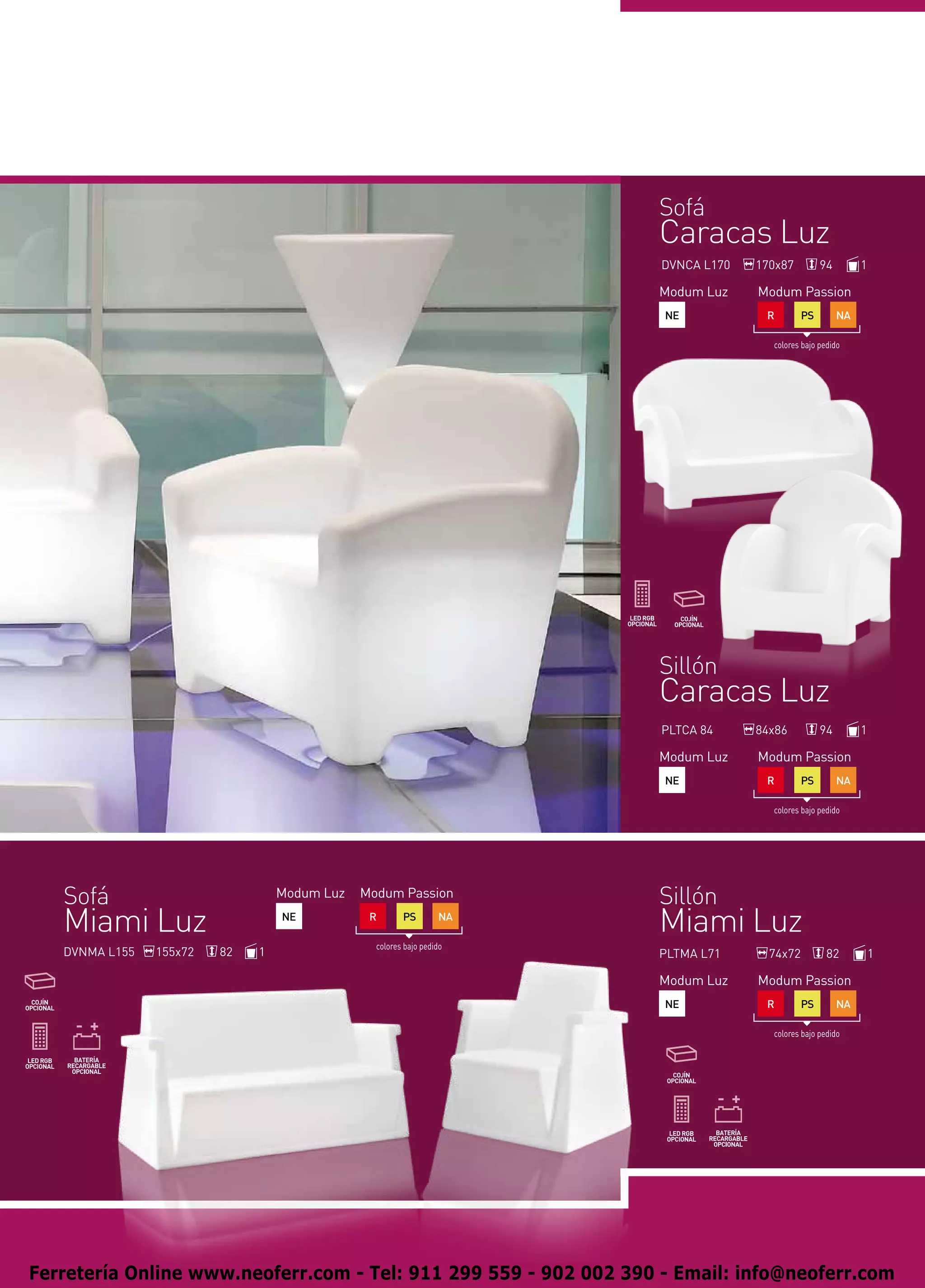 Sofá
                                                                      Caracas Luz
                                                                      DVNCA L170   170x87         94        1

                                                                      Modum Luz    Modum Passion
                                                                      NE            R        PS        NA

                                                                                     colores bajo pedido




                                                                      Sillón
                                                                      Caracas Luz
                                                                      PLTCA 84     84x86          94        1

                                                                      Modum Luz    Modum Passion
                                                                      NE            R        PS        NA

                                                                                     colores bajo pedido




   Sofá                           Modum Luz   Modum Passion           Sillón
   Miami Luz                      NE           R       PS        NA
                                                                      Miami Luz
                                                colores bajo pedido
   DVNMA L155   155x72   82   1                                       PLTMA L71      74x72          82          1

                                                                      Modum Luz    Modum Passion
                                                                      NE            R        PS        NA

                                                                                     colores bajo pedido




Ferretería Online www.neoferr.com - Tel: 911 299 559 - 902 002 390 - Email: info@neoferr.com
 