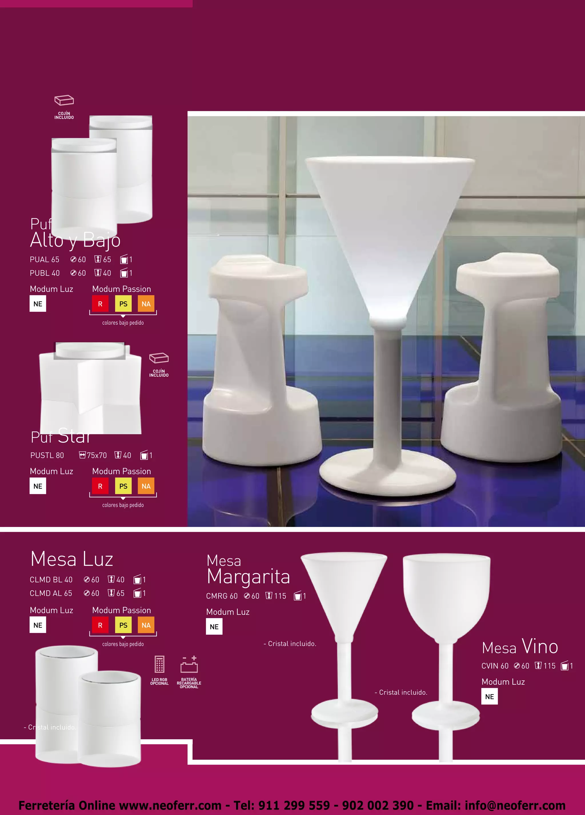 Puf
  Alto y Bajo
  PUAL 65             60         65          1
  PUBL 40             60         40          1

  Modum Luz                 Modum Passion
   NE                        R          PS        NA

                                 colores bajo pedido




  Puf Star
  PUSTL 80                 75x70          40           1

  Modum Luz                 Modum Passion
   NE                        R          PS        NA

                                 colores bajo pedido




  Mesa Luz                                                 Mesa
  CLMD BL 40                60         40          1       Margarita
  CLMD AL 65                60         65          1       CMRG 60     60      115        1
  Modum Luz                 Modum Passion                  Modum Luz
   NE                        R          PS        NA       NE

                                 colores bajo pedido                        - Cristal incluido.
                                                                                                                        Mesa Vino
                                                                                                                        CVIN 60   60   115   1

                                                                                                                        Modum Luz
                                                                                                  - Cristal incluido.
                                                                                                                        NE



- Cristal incluido.




Ferretería Online www.neoferr.com - Tel: 911 299 559 - 902 002 390 - Email: info@neoferr.com
 