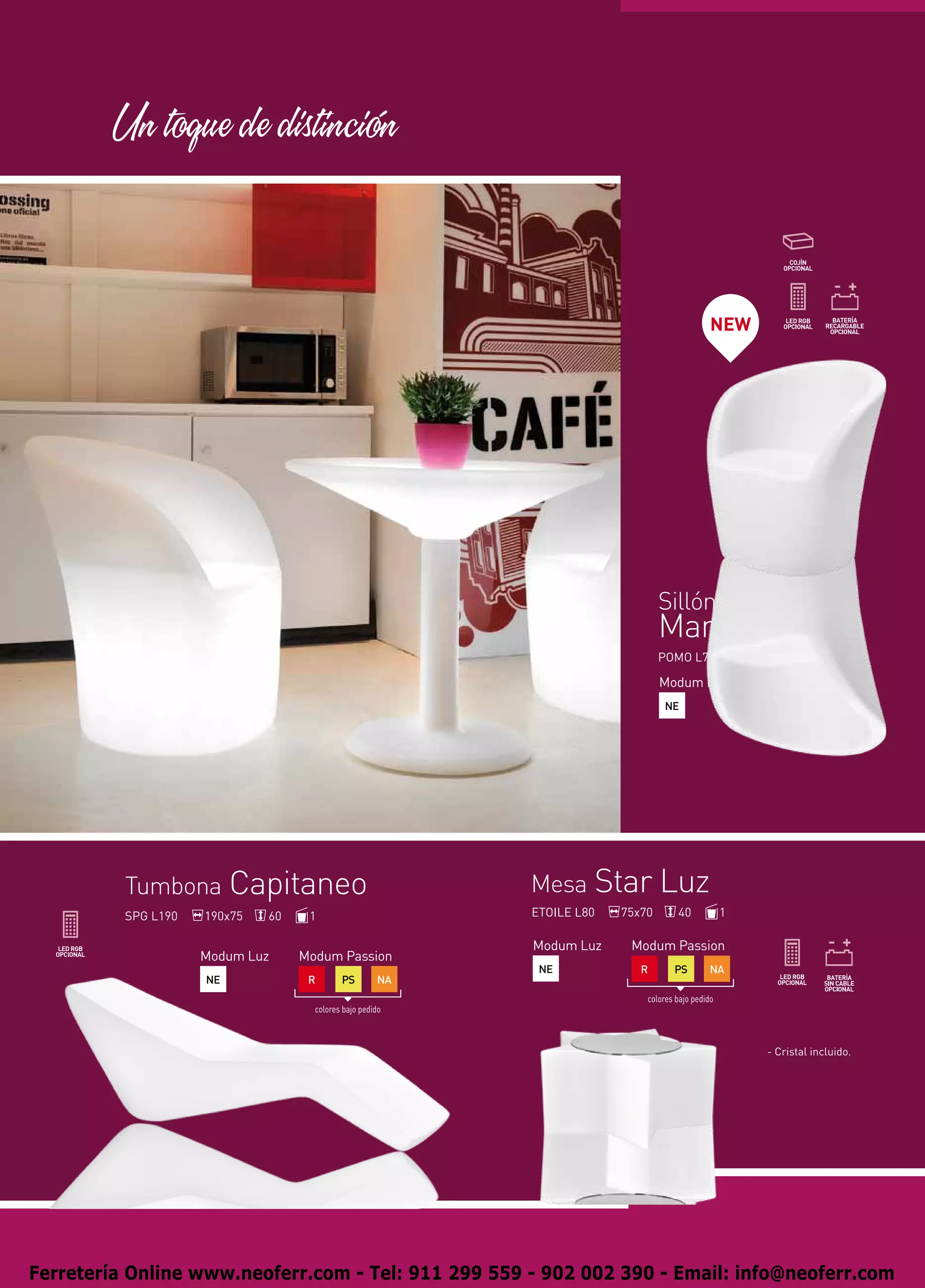 Un toque de distincion



                                                                                              NEW




                                                                                Sillón
                                                                                Manila Luz
                                                                                POMO L74              74x70      80             1

                                                                                Modum Luz               Modum Passion
                                                                                NE                       R       PS        NA

                                                                                                          colores bajo pedido




          Tumbona Capitaneo                                Mesa Star Luz
          SPG L190   190x75   60    1                      ETOILE L80   75x70       40            1

                                                           Modum Luz     Modum Passion
                     Modum Luz     Modum Passion
                                                            NE             R       PS        NA
                     NE             R       PS        NA
                                                                            colores bajo pedido
                                     colores bajo pedido



                                                                                                         - Cristal incluido.




Ferretería Online www.neoferr.com - Tel: 911 299 559 - 902 002 390 - Email: info@neoferr.com
 