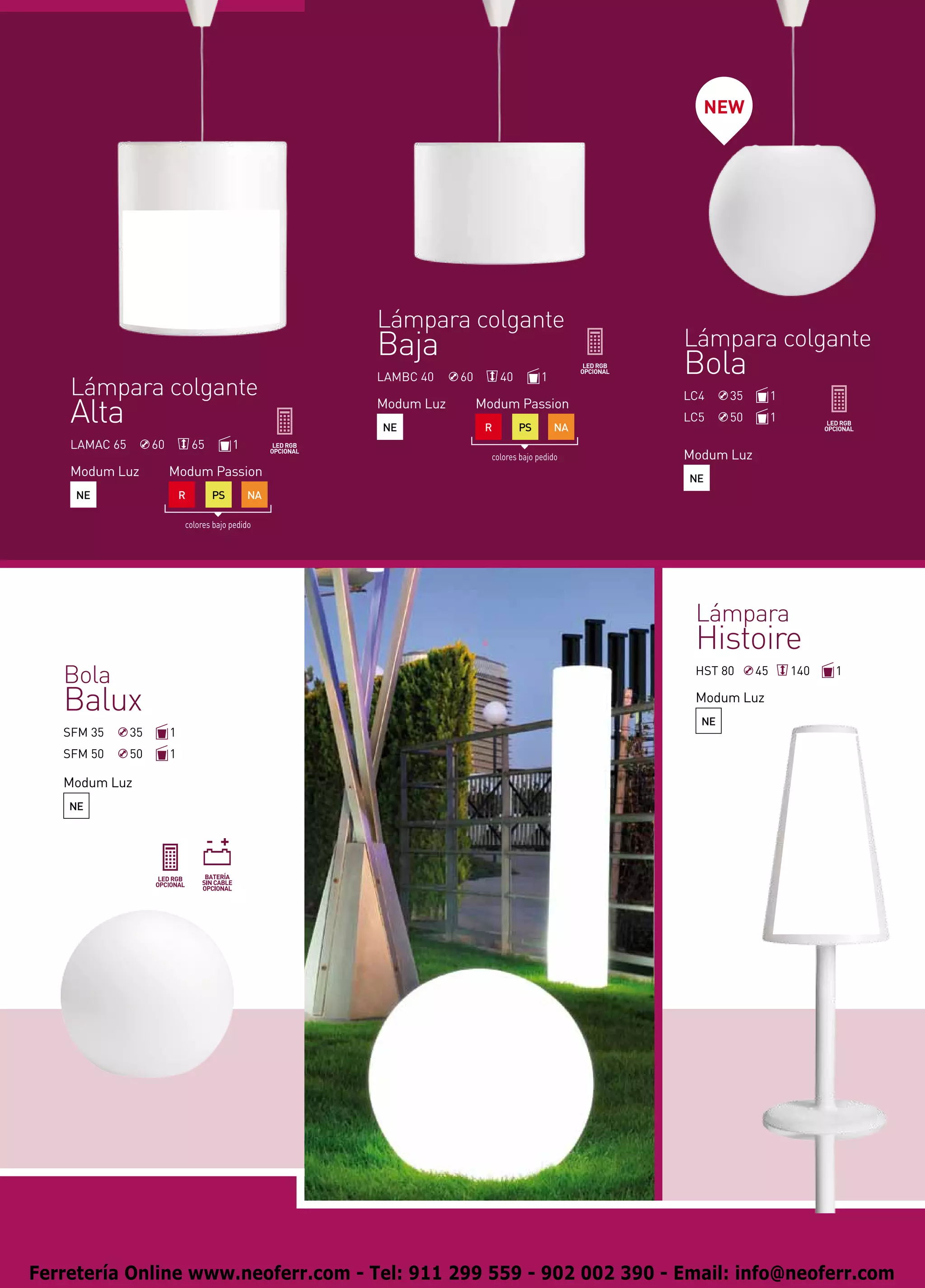 NEW




                                                    Lámpara colgante
                                                    Baja                                      Lámpara colgante
                                                    LAMBC 40    60        40         1
                                                                                              Bola
    Lámpara colgante                                                                          LC4    35        1
    Alta                                            Modum Luz
                                                    NE
                                                                     Modum Passion
                                                                      R        PS        NA
                                                                                              LC5    50        1

    LAMAC 65        60           65        1
                                                                       colores bajo pedido    Modum Luz
    Modum Luz            Modum Passion                                                        NE
     NE                      R        PS       NA

                             colores bajo pedido




                                                                                               Lámpara
                                                                                               Histoire
   Bola                                                                                        HST 80     45       140   1

   Balux                                                                                       Modum Luz
                                                                                                NE
   SFM 35      35        1
   SFM 50      50        1

   Modum Luz
    NE




Ferretería Online www.neoferr.com - Tel: 911 299 559 - 902 002 390 - Email: info@neoferr.com
 