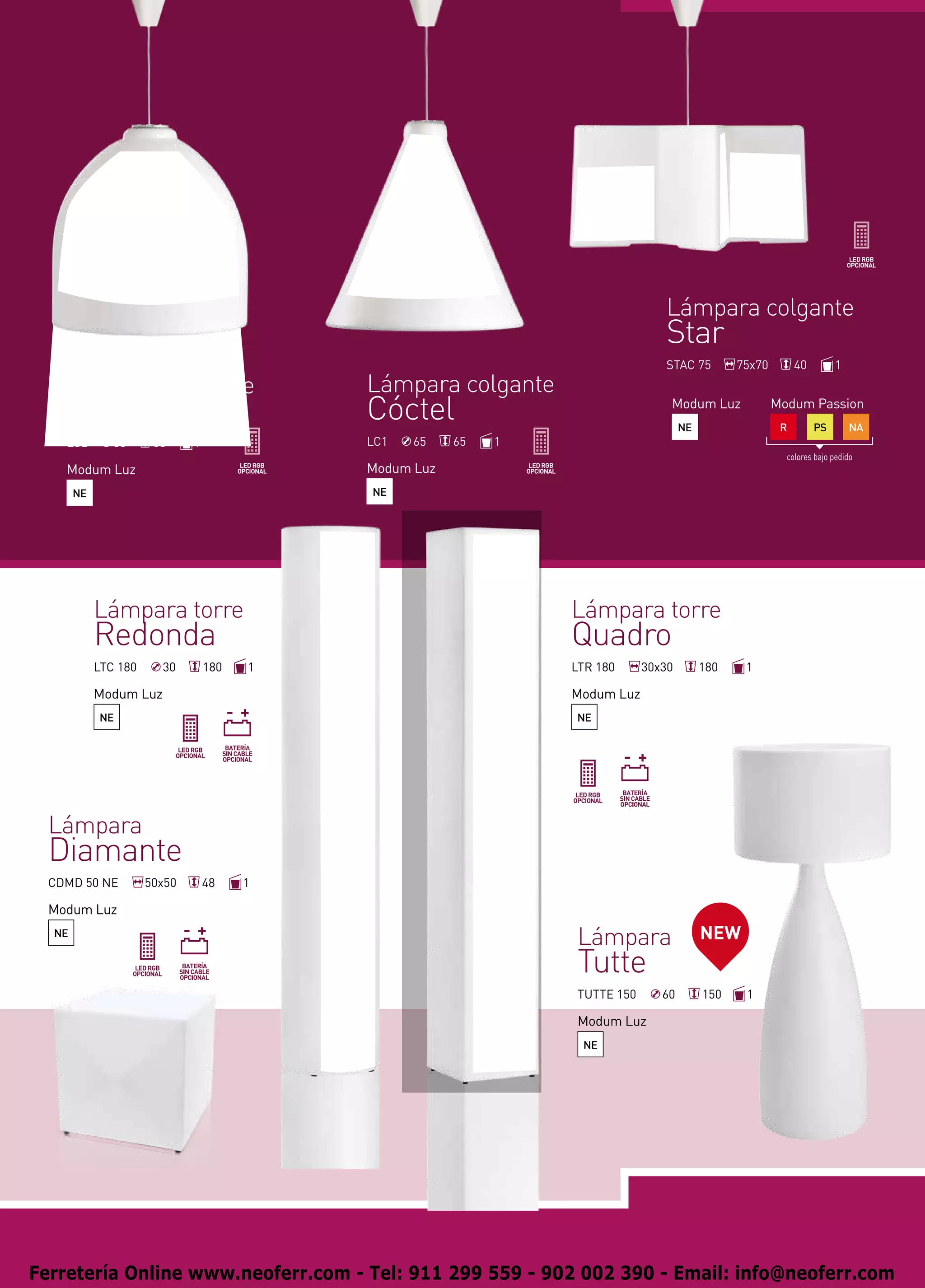 Lámpara colgante
                                                                                Star
                                                                                STAC 75         75x70        40        1
    Lámpara colgante                        Lámpara colgante
    Copa                                    Cóctel                               Modum Luz
                                                                                     NE
                                                                                                        Modum Passion
                                                                                                         R        PS       NA
    LC2        65      65     1             LC1   65    65   1
                                                                                                          colores bajo pedido
    Modum Luz                               Modum Luz
       NE                                   NE




            Lámpara torre                                        Lámpara torre
            Redonda                                              Quadro
            LTC 180     30        180   1                        LTR 180     30x30        180    1

            Modum Luz                                            Modum Luz
            NE                                                   NE




  Lámpara
  Diamante
  CDMD 50 NE          50x50       48    1

  Modum Luz
  NE
                                                                 Lámpara                  NEW
                                                                 Tutte
                                                                 TUTTE 150      60        150    1

                                                                 Modum Luz
                                                                  NE




Ferretería Online www.neoferr.com - Tel: 911 299 559 - 902 002 390 - Email: info@neoferr.com
 