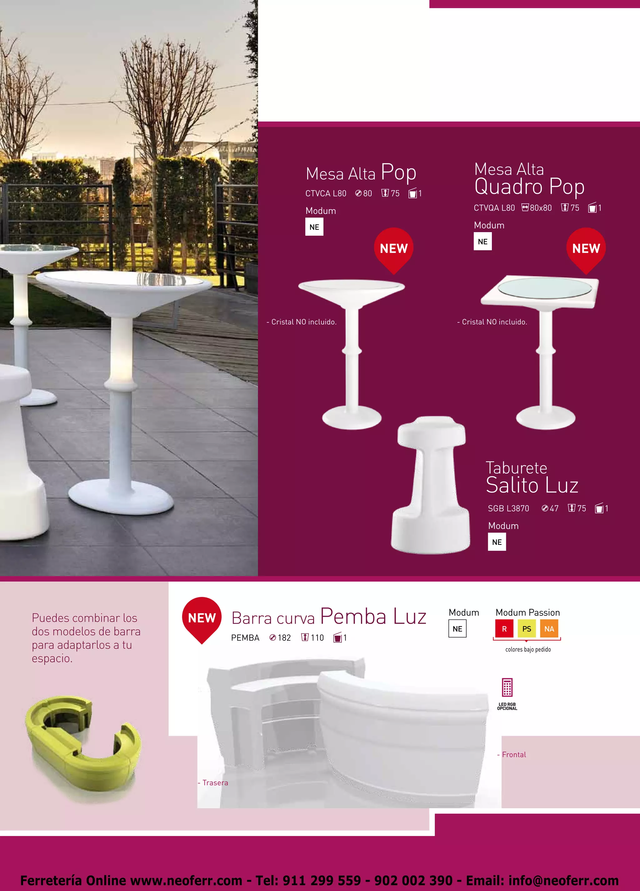 Mesa Alta Pop                         Mesa Alta
                                                           CTVCA L80        80    75   1         Quadro Pop
                                                           Modum                                 CTVQA L80            80x80        75    1

                                                            NE                                   Modum
                                                                                                  NE
                                                                                 NEW                                               NEW




                                               - Cristal NO incluido.                       - Cristal NO incluido.




                                                                                                    Taburete
                                                                                                    Salito Luz
                                                                                                       SGB L3870              47    75       1

                                                                                                       Modum
                                                                                                       NE




 Puedes combinar los     NEW           Barra curva Pemba Luz                               Modum        Modum Passion

 dos modelos de barra                  PEMBA      182       110         1
                                                                                           NE             R        PS       NA

 para adaptarlos a tu                                                                                       colores bajo pedido
 espacio.




                                                                                                        - Frontal


                           - Trasera




Ferretería Online www.neoferr.com - Tel: 911 299 559 - 902 002 390 - Email: info@neoferr.com
 
