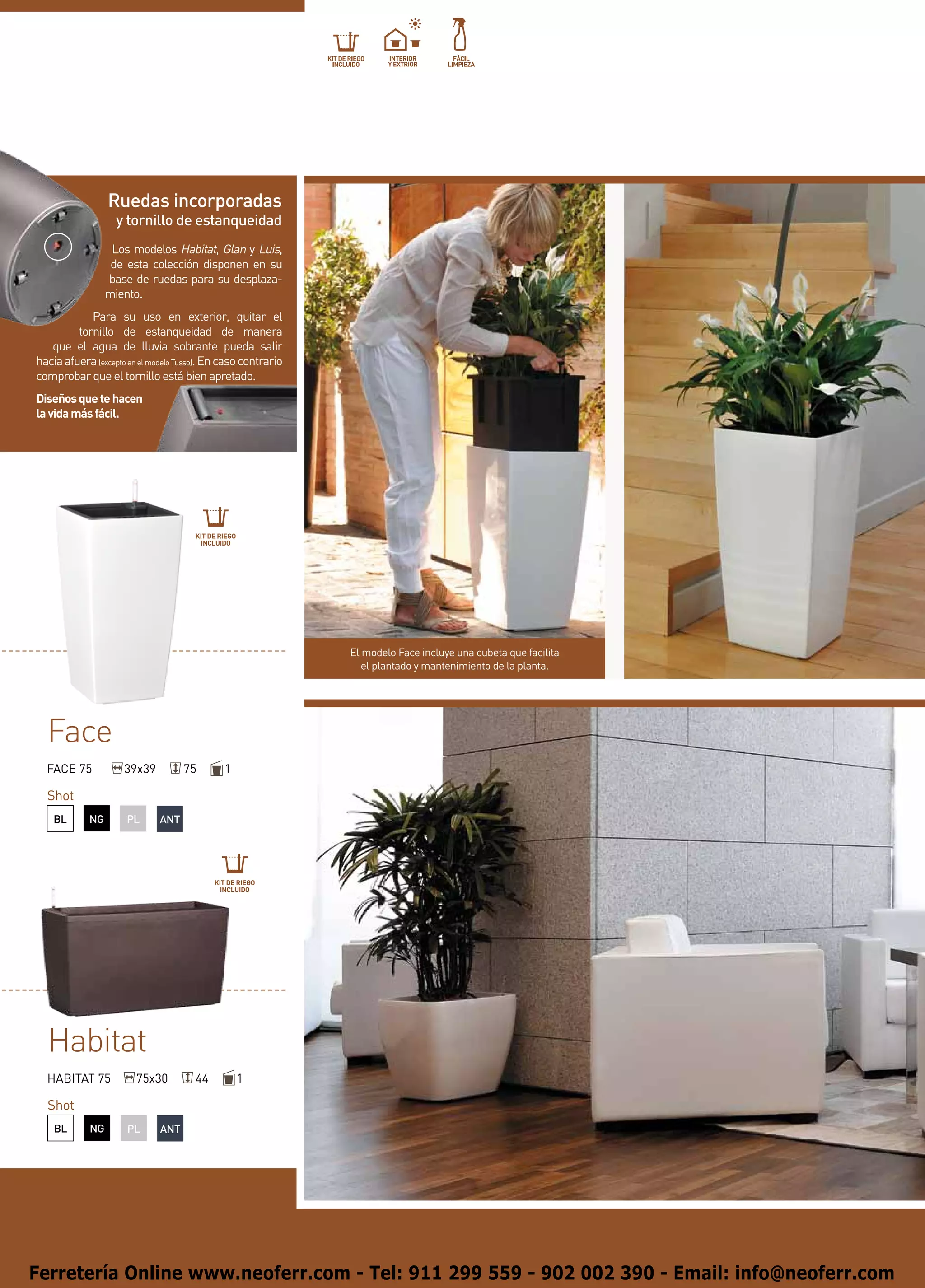 Ruedas incorporadas
                    y tornillo de estanqueidad
                   Los modelos Habitat, Glan y Luis,
                   de esta colección disponen en su
                  base de ruedas para su desplaza-
                  miento.
            Para su uso en exterior, quitar el
         tornillo de estanqueidad de manera
   que el agua de lluvia sobrante pueda salir
hacia afuera (excepto en el modelo Tusso). En caso contrario
comprobar que el tornillo está bien apretado.
Diseños que te hacen
la vida más fácil.




                                      KIT DE RIEGO
                                       INCLUIDO




                                                               El modelo Face incluye una cubeta que facilita
                                                                  el plantado y mantenimiento de la planta.




  Face
  FACE 75            39x39          75        1

  Shot
    BL      NG        PL      ANT




                                           KIT DE RIEGO
                                            INCLUIDO




  Habitat
  HABITAT 75            75x30         44             1

  Shot
    BL       NG       PL      ANT




Ferretería Online www.neoferr.com - Tel: 911 299 559 - 902 002 390 - Email: info@neoferr.com
 