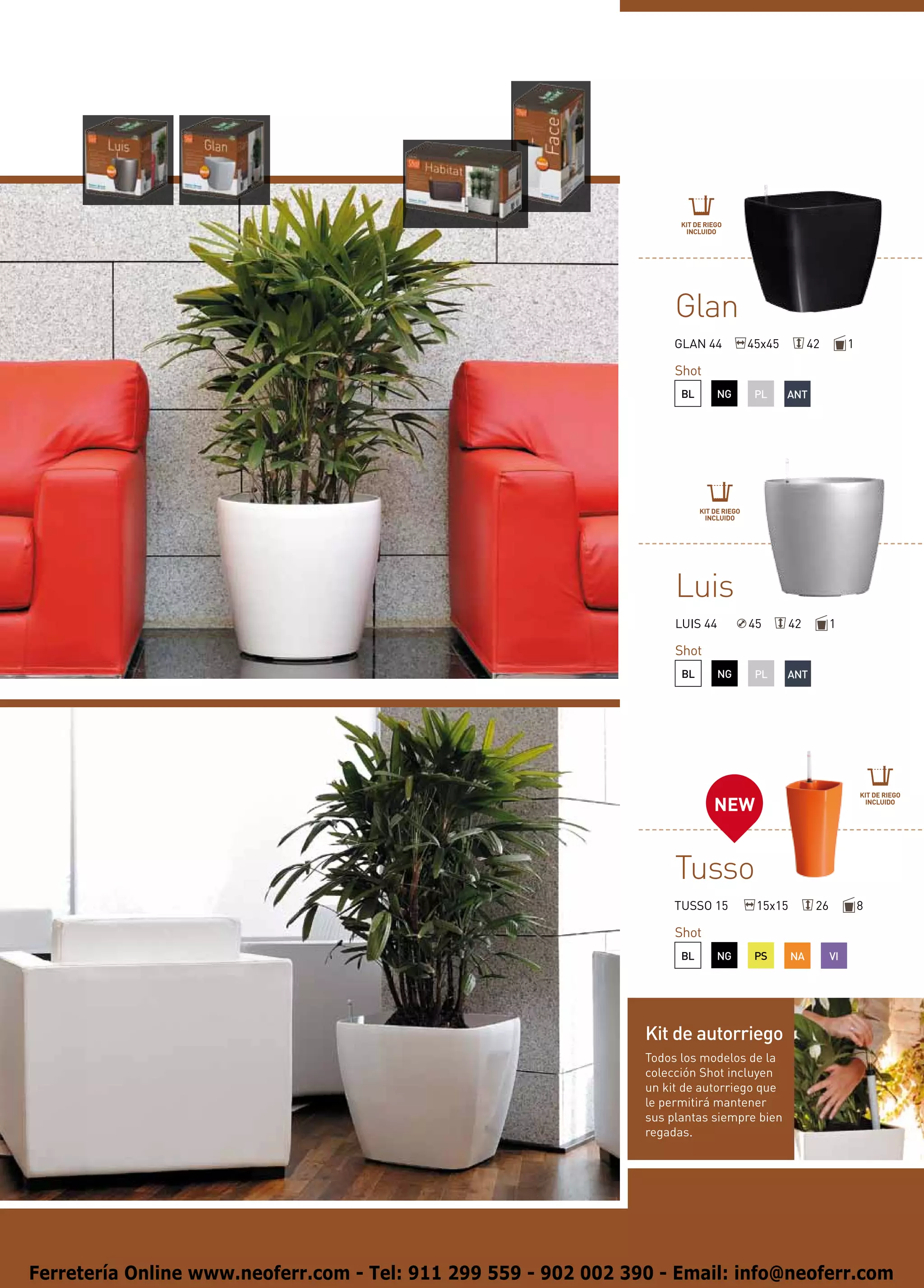 KIT DE RIEGO
                                                                        INCLUIDO




                                                                      Glan
                                                                      GLAN 44              45x45         42         1

                                                                      Shot
                                                                       BL        NG         PL     ANT




                                                                            KIT DE RIEGO
                                                                             INCLUIDO




                                                                      Luis
                                                                      LUIS 44              45       42         1

                                                                      Shot
                                                                       BL        NG         PL     ANT




                                                                                                                        KIT DE RIEGO
                                                                                NEW                                      INCLUIDO




                                                                      Tusso
                                                                      TUSSO 15              15x15         26            8

                                                                      Shot
                                                                       BL        NG         PS      NA         VI




                                                                 Kit de autorriego
                                                                 Todos los modelos de la
                                                                 colección Shot incluyen
                                                                 un kit de autorriego que
                                                                 le permitirá mantener
                                                                 sus plantas siempre bien
                                                                 regadas.




Ferretería Online www.neoferr.com - Tel: 911 299 559 - 902 002 390 - Email: info@neoferr.com
 