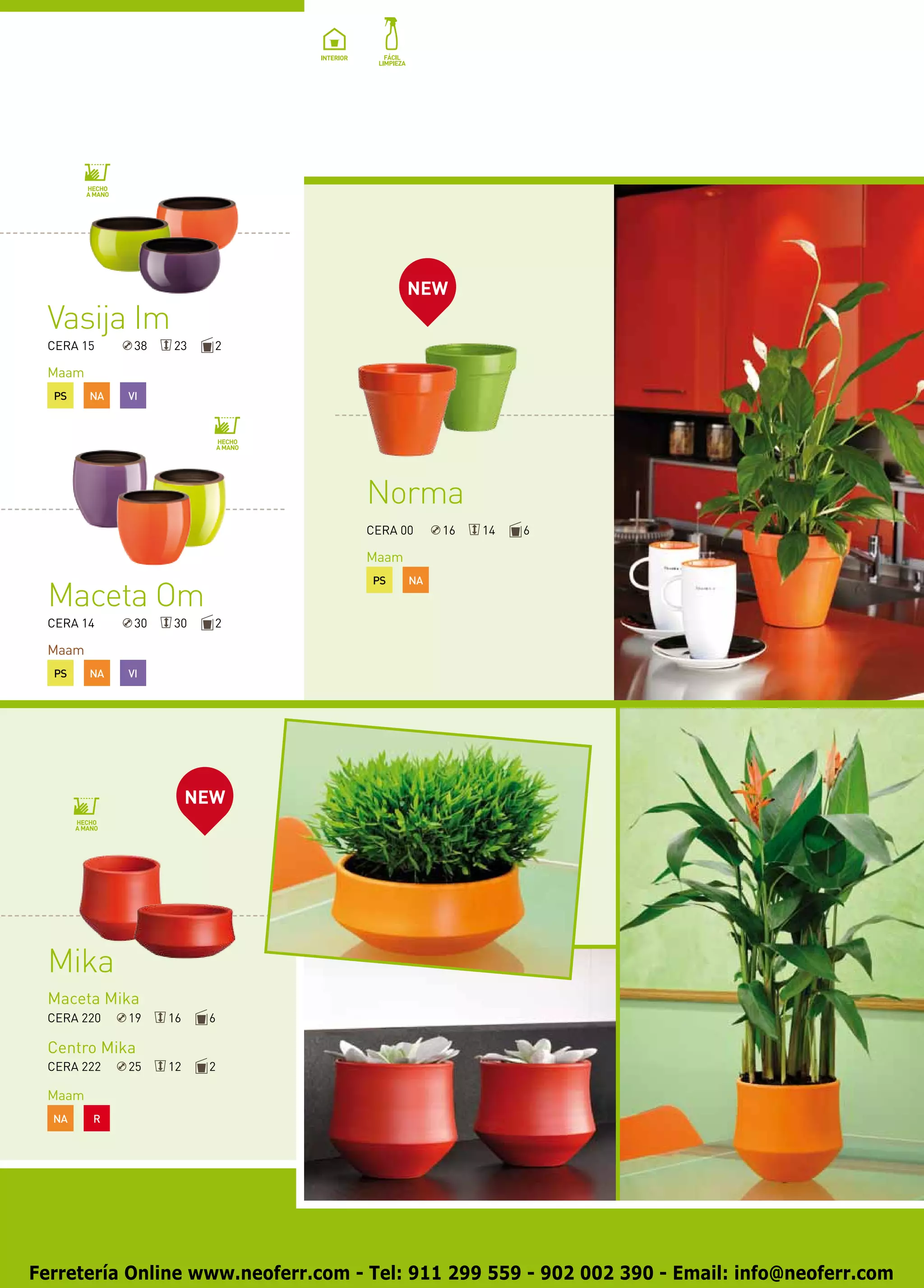 NEW
 Vasija Im
 CERA 15      38   23     2

 Maam
  PS    NA   VI




                                   Norma
                                   CERA 00     16   14   6

                                   Maam
                                    PS    NA
 Maceta Om
 CERA 14      30   30     2

 Maam
  PS    NA   VI




                        NEW




 Mika
 Maceta Mika
 CERA 220    19    16    6

 Centro Mika
 CERA 222    25    12    2

 Maam
  NA    R




Ferretería Online www.neoferr.com - Tel: 911 299 559 - 902 002 390 - Email: info@neoferr.com
 