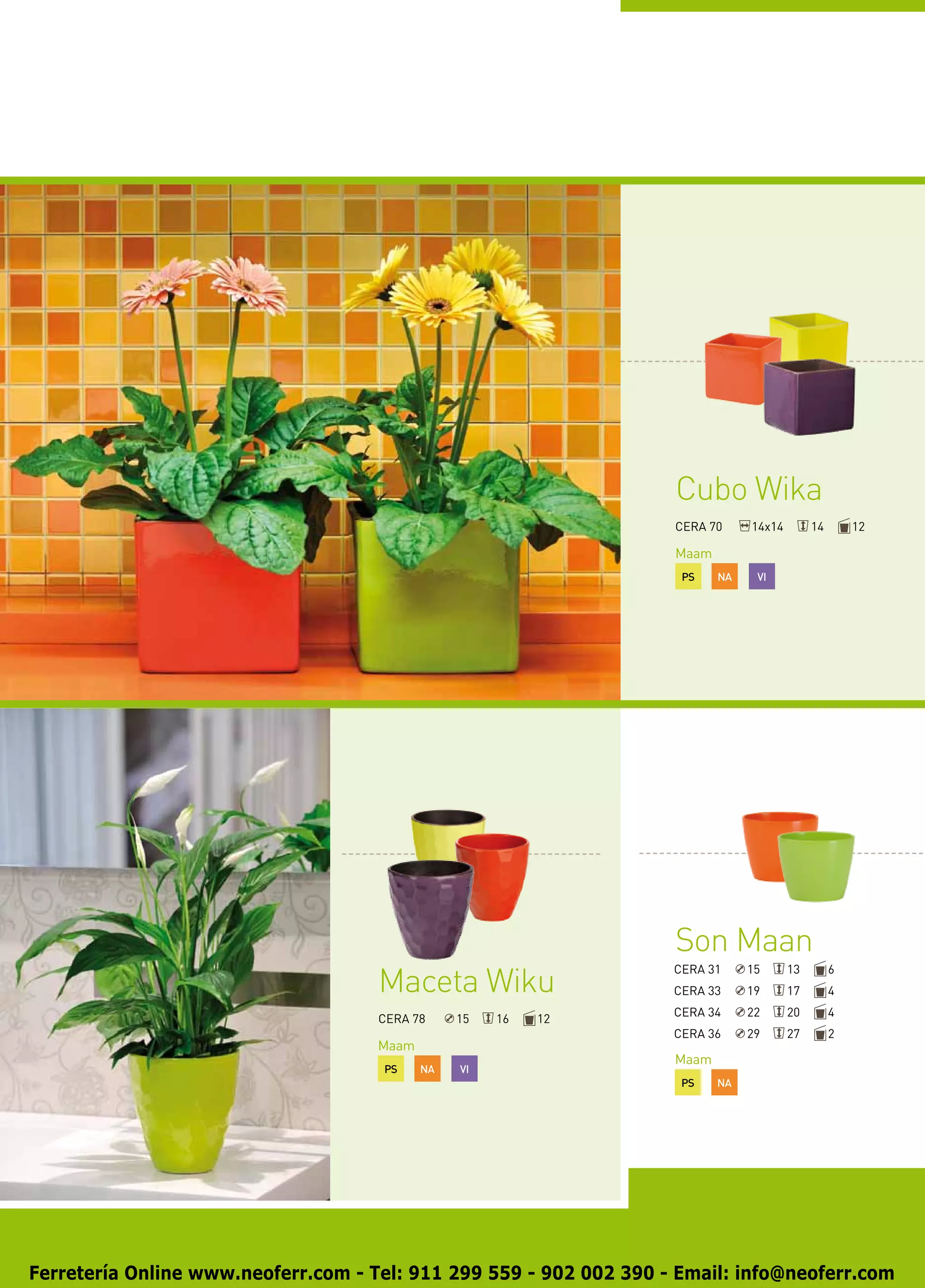 Cubo Wika
                                                                    CERA 70     14x14        14       12

                                                                    Maam
                                                                     PS    NA    VI




                                                                    Son Maan
                                     Maceta Wiku
                                                                    CERA 31     15      13        6
                                                                    CERA 33     19      17        4
                                                                    CERA 34     22      20        4
                                     CERA 78     15   16   12
                                                                    CERA 36     29      27        2
                                     Maam
                                                                    Maam
                                     PS     NA   VI
                                                                     PS    NA




Ferretería Online www.neoferr.com - Tel: 911 299 559 - 902 002 390 - Email: info@neoferr.com
 