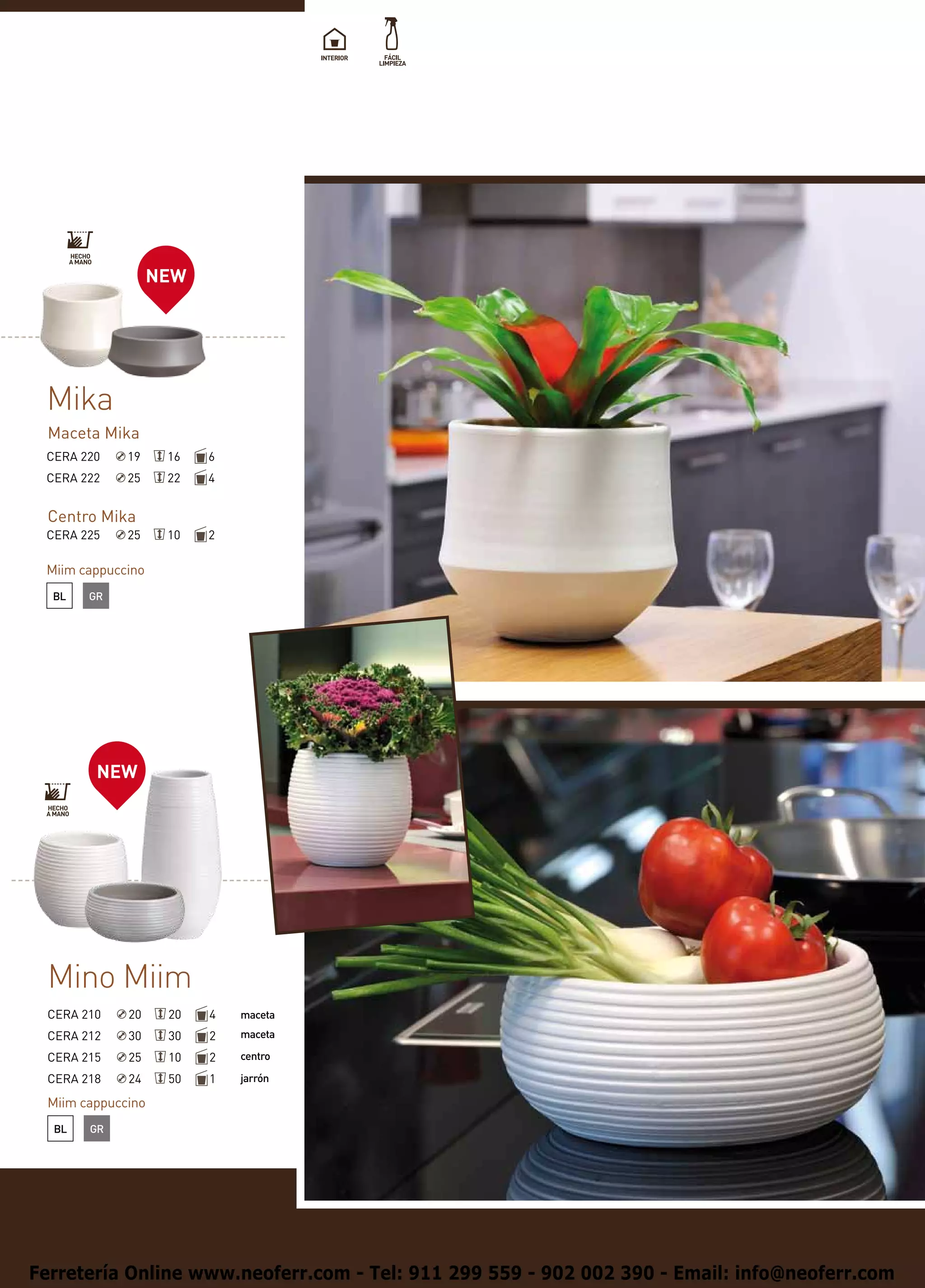 NEW




 Mika
 Maceta Mika
 CERA 220    19     16   6
 CERA 222    25     22   4


 Centro Mika
 CERA 225    25     10   2

 Miim cappuccino
  BL   GR




        NEW




 Mino Miim
 CERA 210    20     20   4   maceta
 CERA 212    30     30   2   maceta

 CERA 215    25     10   2   centro

 CERA 218    24     50   1   jarrón

 Miim cappuccino
  BL   GR




Ferretería Online www.neoferr.com - Tel: 911 299 559 - 902 002 390 - Email: info@neoferr.com
 