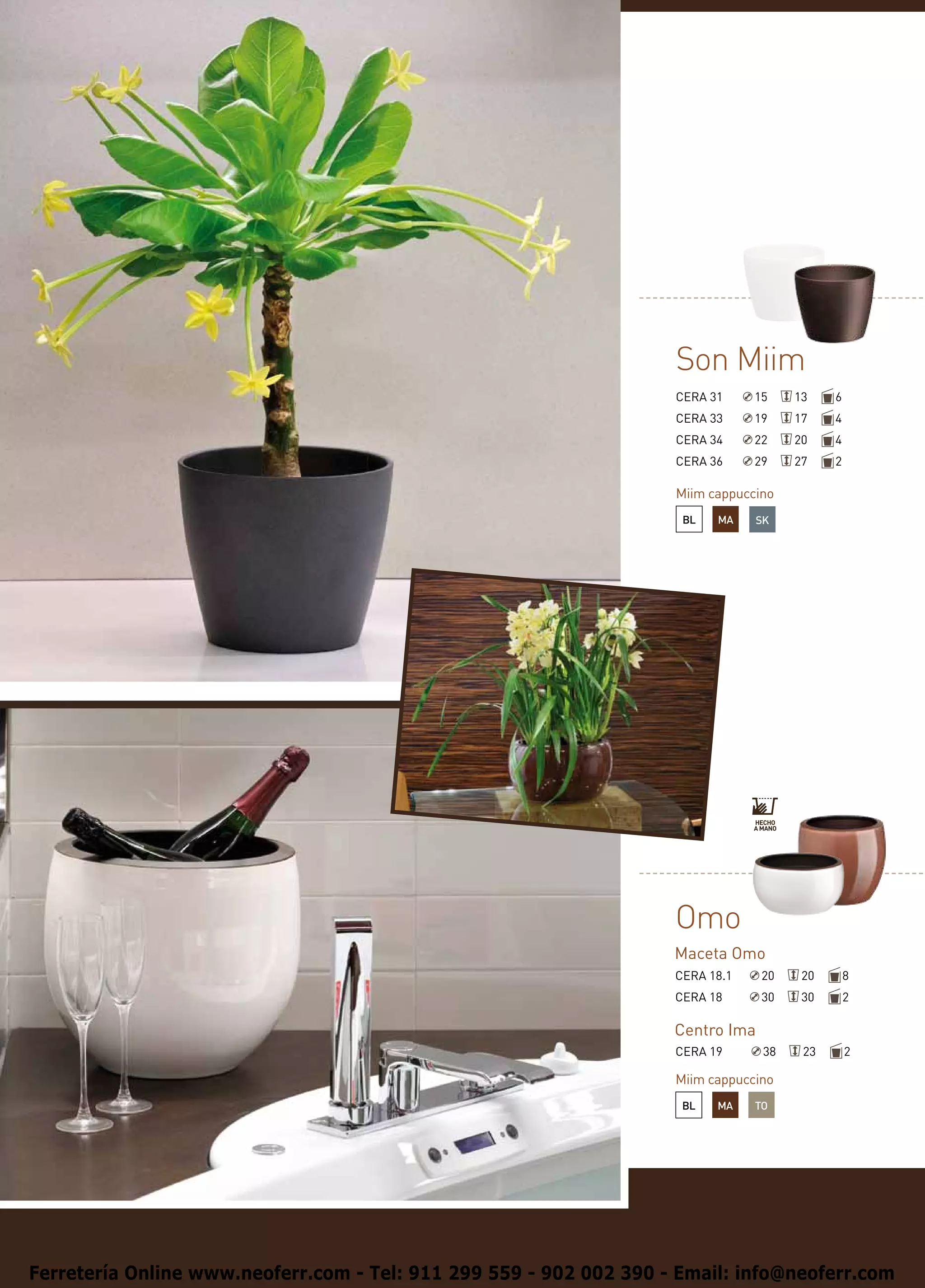Son Miim
                                                                    CERA 31     15    13    6
                                                                    CERA 33     19    17    4
                                                                    CERA 34     22    20    4
                                                                    CERA 36     29    27    2

                                                                    Miim cappuccino
                                                                     BL   MA    SK




                                                                    Omo
                                                                    Maceta Omo
                                                                    CERA 18.1    20    20       8
                                                                    CERA 18      30    30       2

                                                                    Centro Ima
                                                                    CERA 19      38    23       2

                                                                    Miim cappuccino
                                                                     BL   MA    TO




Ferretería Online www.neoferr.com - Tel: 911 299 559 - 902 002 390 - Email: info@neoferr.com
 