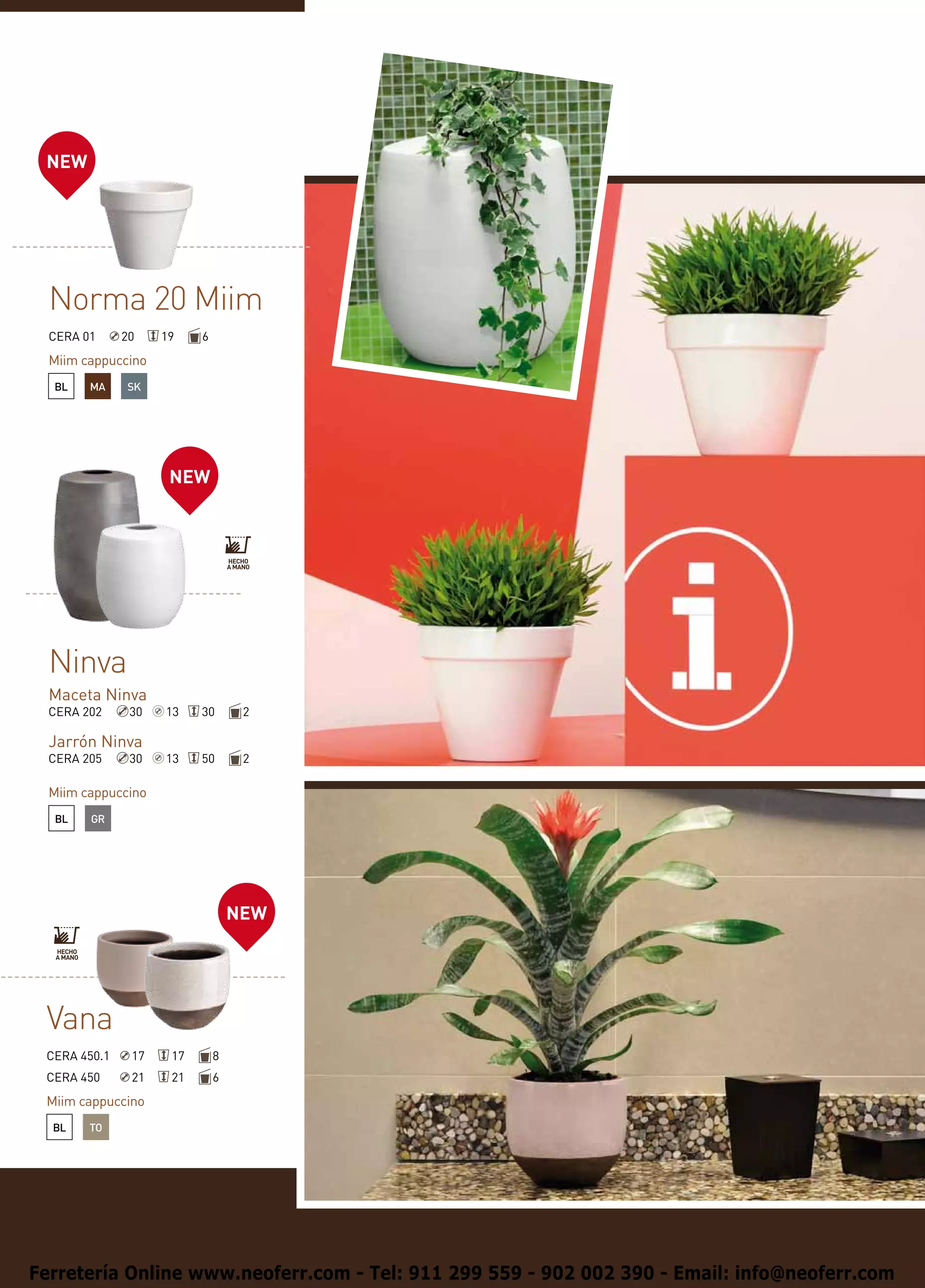 NEW




  Norma 20 Miim
  CERA 01     20    19    6
  Miim cappuccino
  BL    MA    SK




                     NEW




  Ninva
  Maceta Ninva
  CERA 202     30   13    30       2

  Jarrón Ninva
  CERA 205     30   13    50       2

  Miim cappuccino
  BL    GR




                                  NEW




 Vana
 CERA 450.1    17    17       8
 CERA 450      21    21       6
 Miim cappuccino
  BL    TO




Ferretería Online www.neoferr.com - Tel: 911 299 559 - 902 002 390 - Email: info@neoferr.com
 