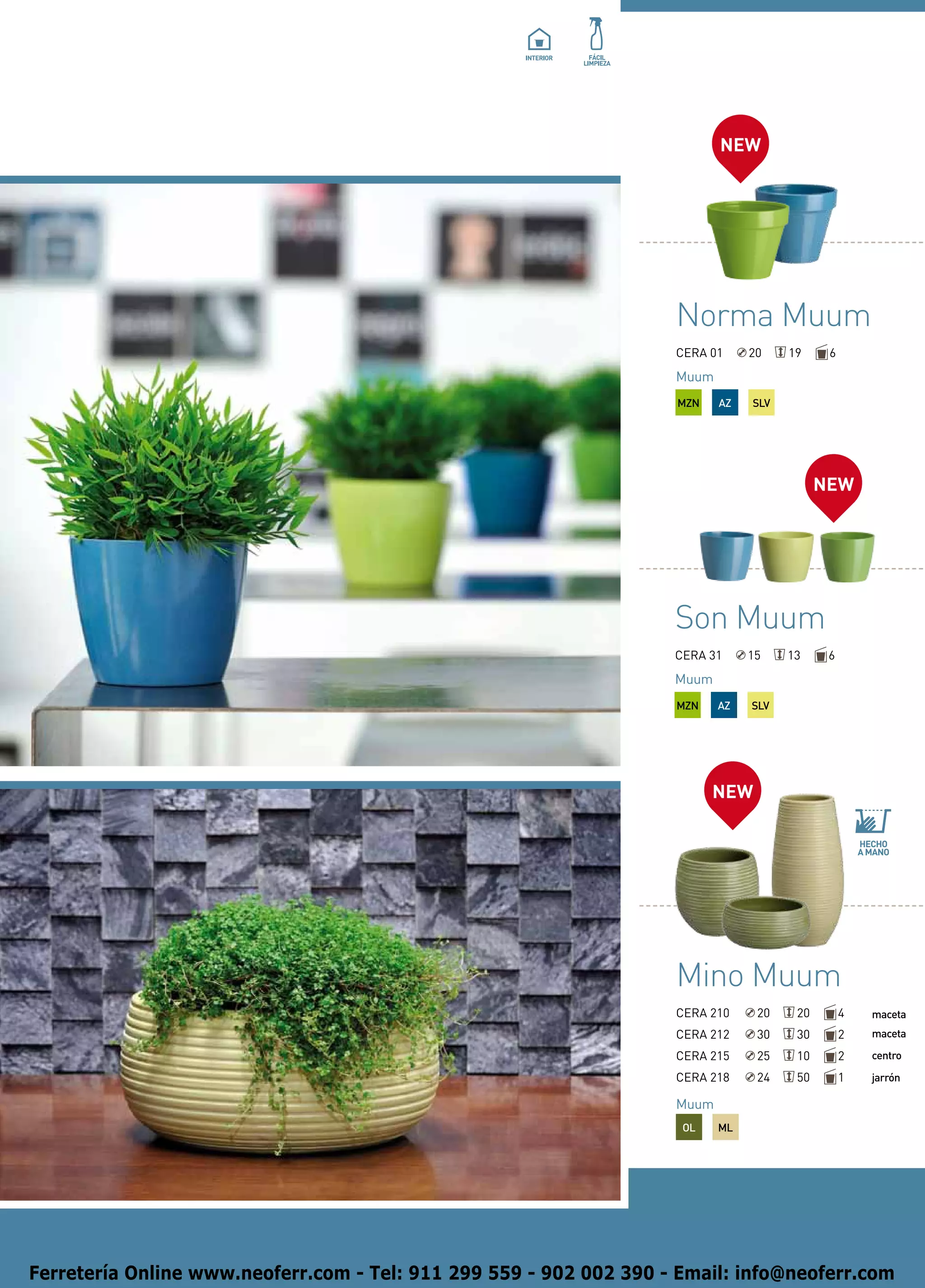 NEW




                                                                    Norma Muum
                                                                    CERA 01     20    19     6
                                                                    Muum
                                                                    MZN    AZ   SLV




                                                                                            NEW




                                                                    Son Muum
                                                                    CERA 31     15    13     6
                                                                    Muum
                                                                    MZN    AZ   SLV




                                                                          NEW




                                                                    Mino Muum
                                                                    CERA 210     20    20        4   maceta
                                                                    CERA 212     30    30        2   maceta

                                                                    CERA 215     25    10        2   centro

                                                                    CERA 218     24    50        1   jarrón

                                                                    Muum
                                                                     OL    ML




Ferretería Online www.neoferr.com - Tel: 911 299 559 - 902 002 390 - Email: info@neoferr.com
 