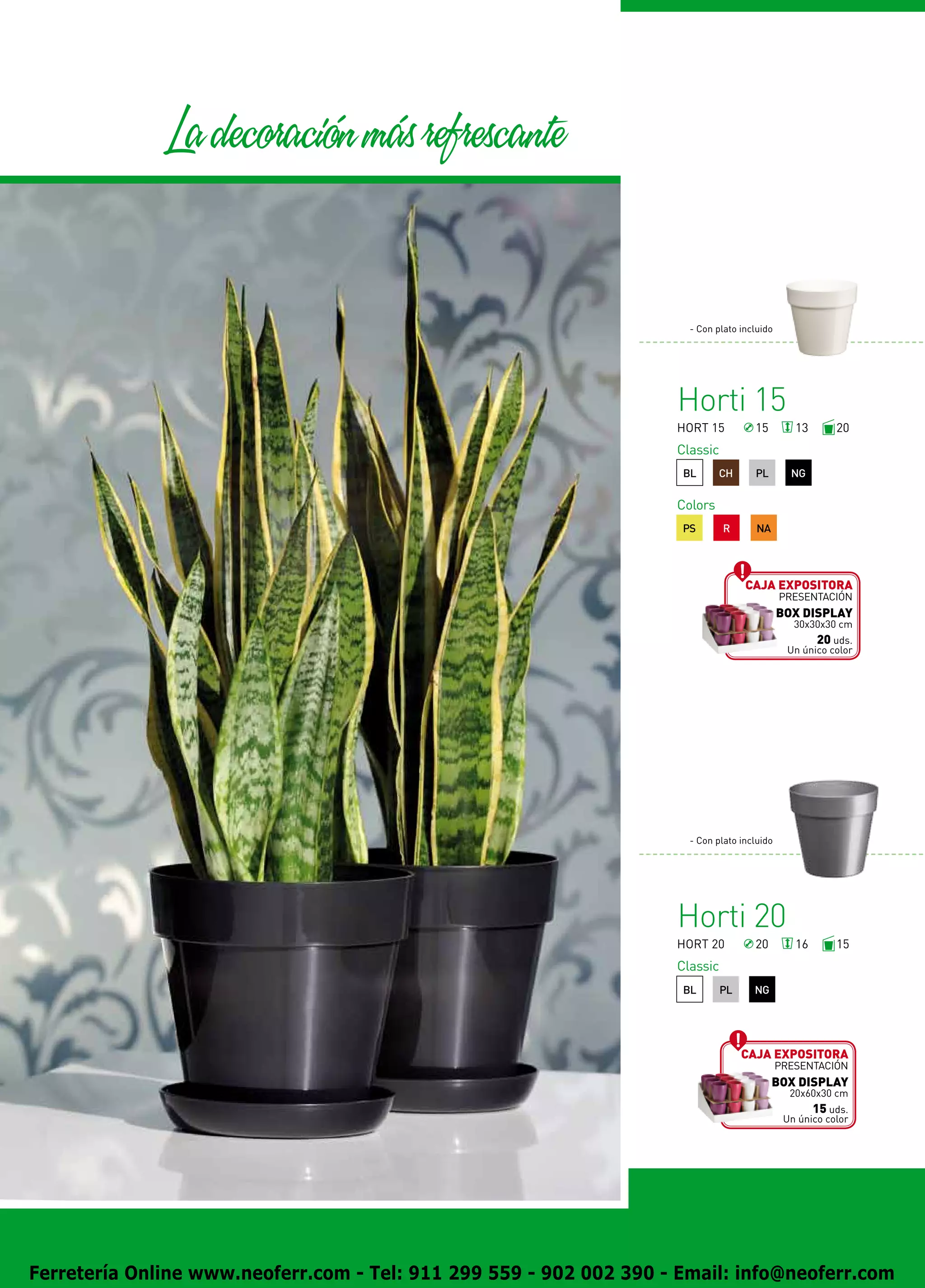 La decoracion mas refrescante


                                                                      - Con plato incluido




                                                                    Horti 15
                                                                    HORT 15          15         13       20
                                                                    Classic
                                                                     BL      CH      PL        NG

                                                                    Colors
                                                                     PS       R       NA




                                                                                   Caja expositora
                                                                                             presentación
                                                                                             BOX DISPLAY
                                                                                                30x30x30 cm
                                                                                                     20 uds.
                                                                                               Un único color




                                                                      - Con plato incluido




                                                                    Horti 20
                                                                    HORT 20          20         16       15
                                                                    Classic
                                                                     BL       PL     NG




                                                                                   Caja expositora
                                                                                             presentación
                                                                                           BOX DISPLAY
                                                                                               20x60x30 cm
                                                                                                    15 uds.
                                                                                              Un único color




Ferretería Online www.neoferr.com - Tel: 911 299 559 - 902 002 390 - Email: info@neoferr.com
 