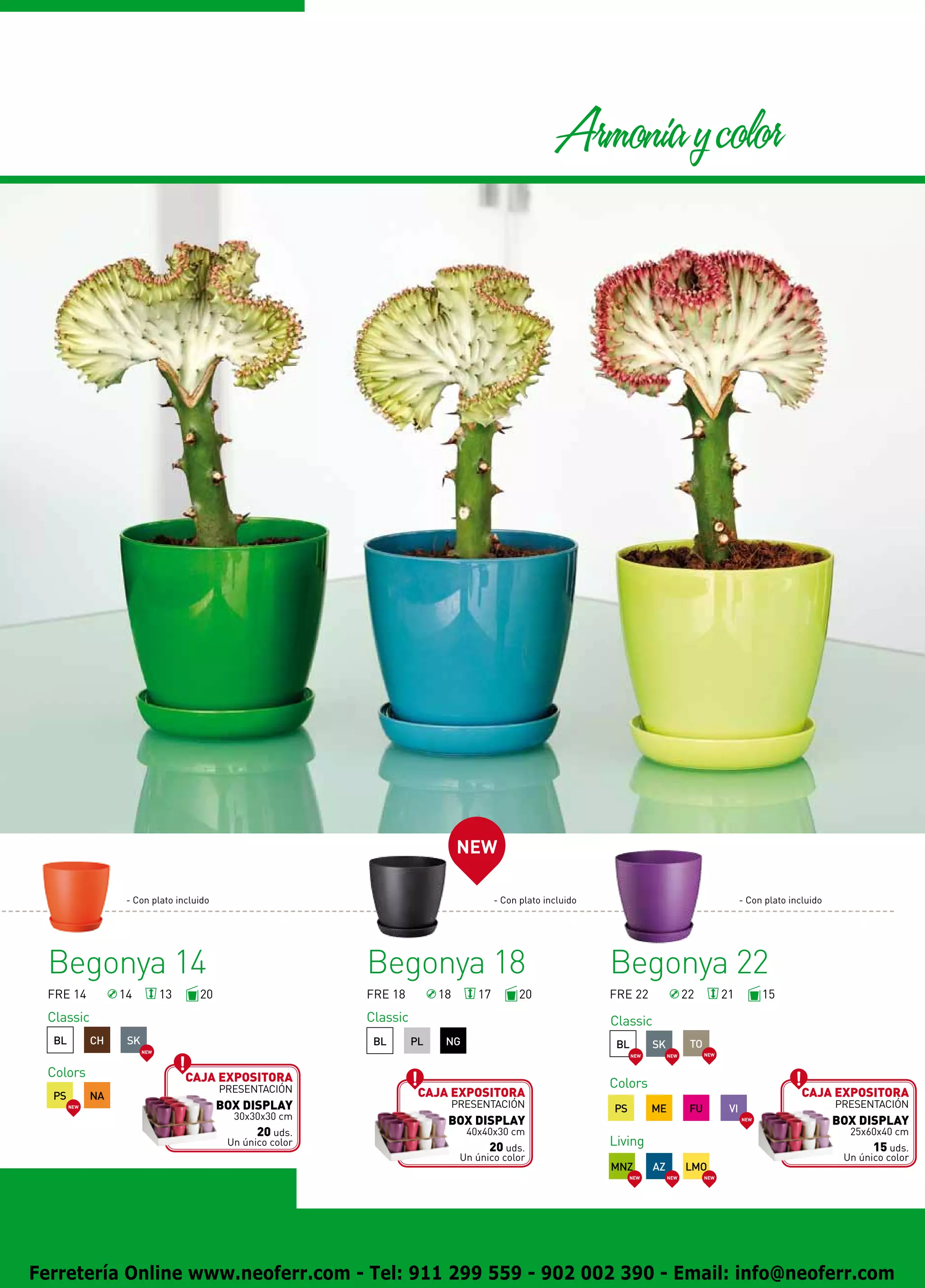 Armonia y color




                                                                                NEW

                   - Con plato incluido                                                  - Con plato incluido                                            - Con plato incluido




 Begonya 14                                                 Begonya 18                                          Begonya 22
 FRE 14           14          13     20                     FRE 18         18       17         20               FRE 22                 22          21          15
 Classic                                                    Classic                                             Classic
  BL         CH    SK                                        BL       PL    NG                                   BL         SK          TO
                        NEW
                                                                                                                      NEW        NEW         NEW



 Colors                            Caja expositora
                                          presentación                                                          Colors
  PS         NA                                                        Caja expositora                                                                                  Caja expositora
       NEW                                BOX DISPLAY                           presentación                    PS          ME          FU          VI                          presentación
                                            30x30x30 cm                     BOX DISPLAY                                                                  NEW
                                                                                                                                                                                BOX DISPLAY
                                                 20 uds.                          40x40x30 cm                                                                                     25x60x40 cm
                                           Un único color
                                                                                       20 uds.                  Living                                                                 15 uds.
                                                                                 Un único color                                                                                  Un único color
                                                                                                                MNZ         AZ         LMO
                                                                                                                     NEW         NEW         NEW




Ferretería Online www.neoferr.com - Tel: 911 299 559 - 902 002 390 - Email: info@neoferr.com
 