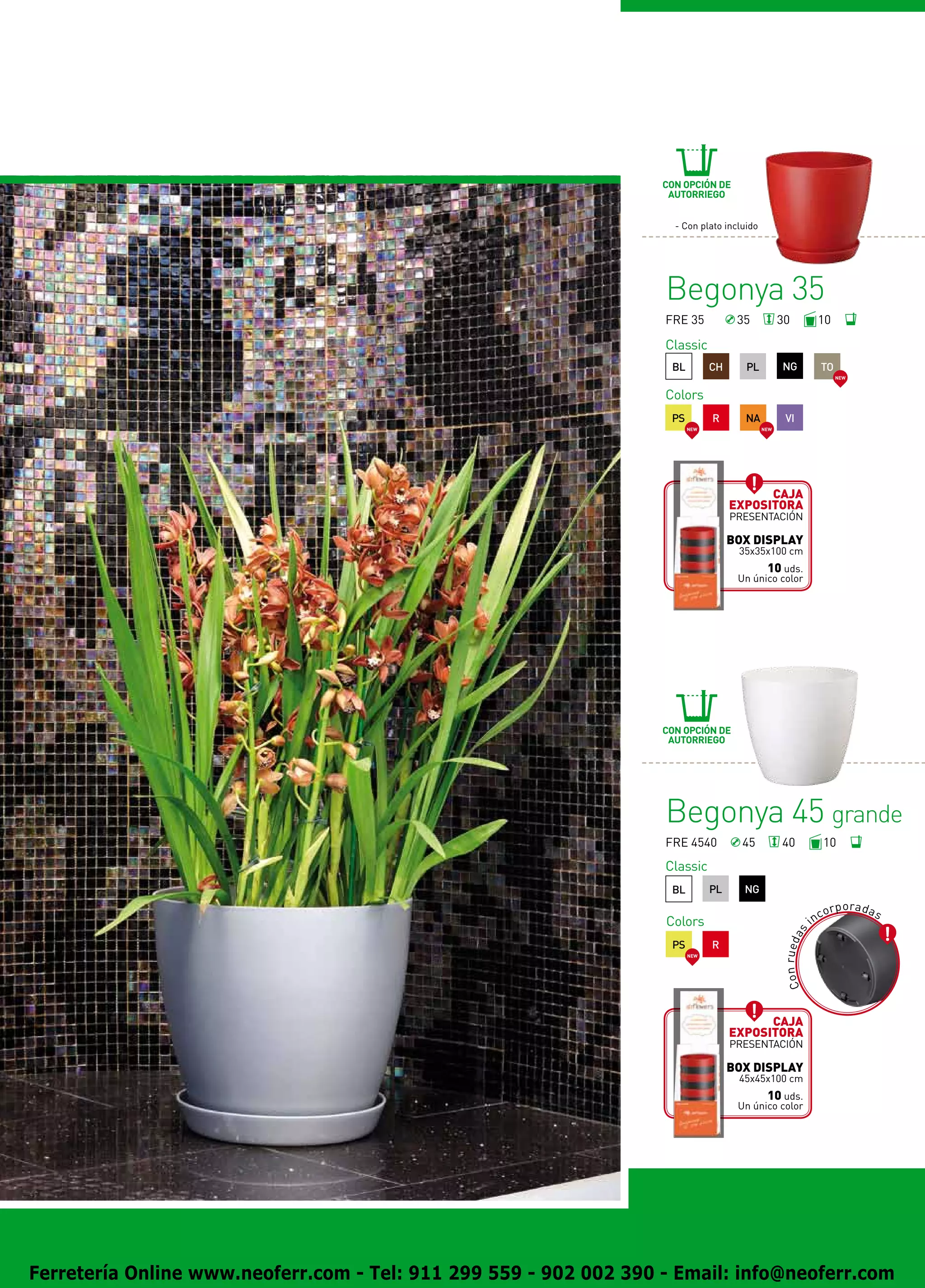 CON OPCIÓN DE
                                                                    AUTORRIEGO


                                                                     - Con plato incluido




                                                                   Begonya 35
                                                                   FRE 35            35           30                  10

                                                                   Classic
                                                                    BL         CH     PL          NG                      TO
                                                                                                                               NEW



                                                                   Colors
                                                                    PS         R      NA            VI
                                                                         NEW                NEW




                                                                                          Caja
                                                                                    expositora
                                                                                    presentación

                                                                                    BOX DISPLAY
                                                                                     35x35x100 cm
                                                                                           10 uds.
                                                                                     Un único color




                                                                   CON OPCIÓN DE
                                                                    AUTORRIEGO




                                                                   Begonya 45 grande
                                                                   FRE 4540           45          40                      10
                                                                   Classic
                                                                    BL         PL     NG
                                                                                                                                p o ra d a s
                                                                                                                          cor
                                                                   Colors                                            in
                                                                                                  C o n r u e d as




                                                                    PS         R
                                                                         NEW




                                                                                          Caja
                                                                                    expositora
                                                                                    presentación

                                                                                    BOX DISPLAY
                                                                                     45x45x100 cm
                                                                                           10 uds.
                                                                                     Un único color




Ferretería Online www.neoferr.com - Tel: 911 299 559 - 902 002 390 - Email: info@neoferr.com
 