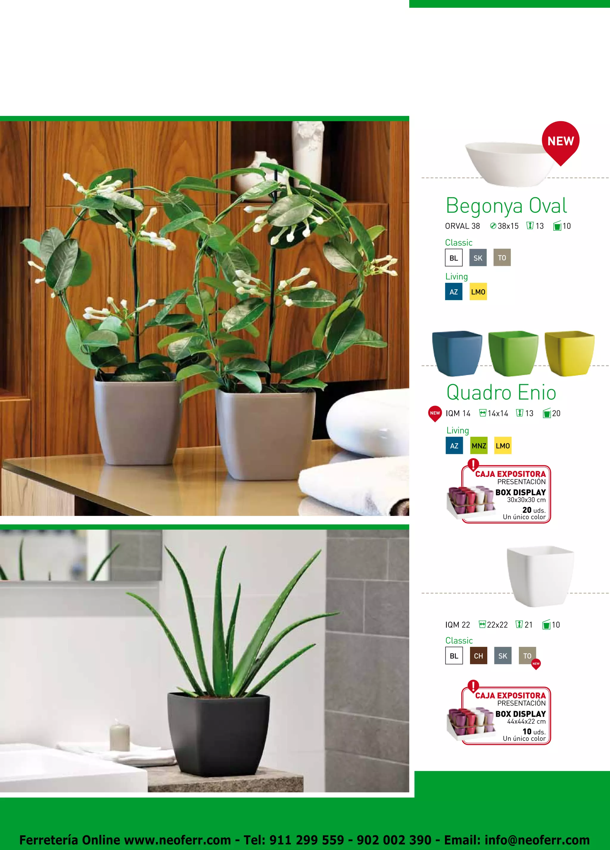 NEW




                                                                        Begonya Oval
                                                                        ORVAL 38         38x15          13        10

                                                                        Classic
                                                                         BL       SK     TO

                                                                        Living
                                                                         AZ      LMO




                                                                        Quadro Enio
                                                                  NEW   IQM 14         14x14       13        20

                                                                        Living
                                                                         AZ      MNZ     LMO


                                                                                  Caja expositora
                                                                                         presentación
                                                                                         BOX DISPLAY
                                                                                              30x30x30 cm
                                                                                                20 uds.
                                                                                          Un único color




                                                                        IQM 22         22x22      21         10
                                                                        Classic
                                                                         BL       CH     SK       TO
                                                                                                       NEW




                                                                                  Caja expositora
                                                                                         presentación
                                                                                         BOX DISPLAY
                                                                                              44x44x22 cm
                                                                                                10 uds.
                                                                                          Un único color




Ferretería Online www.neoferr.com - Tel: 911 299 559 - 902 002 390 - Email: info@neoferr.com
 