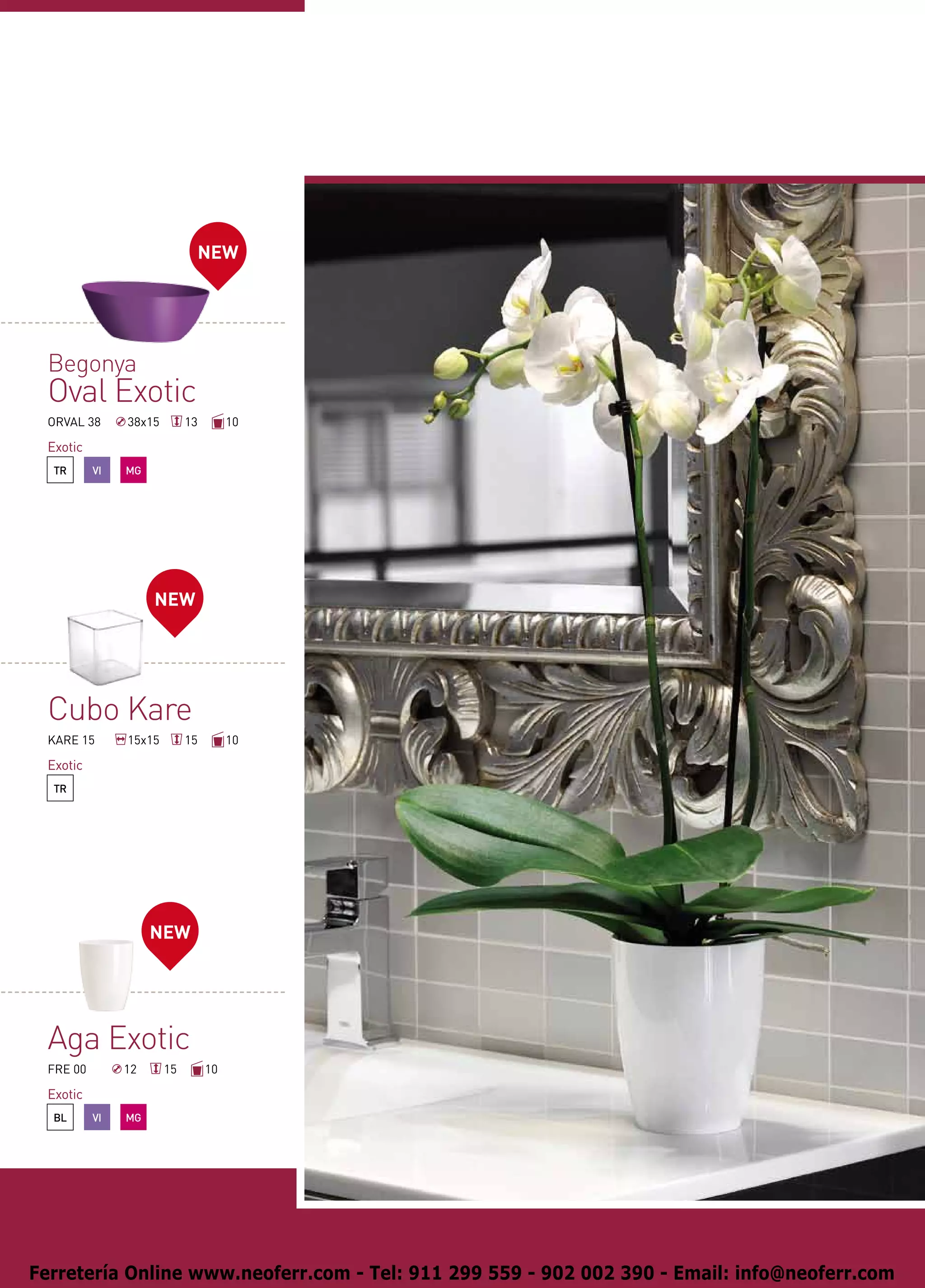 NEW




 Begonya
 Oval Exotic
 ORVAL 38      38x15        13        10

 Exotic
  TR      VI   MG




                    NEW




 Cubo Kare
 KARE 15       15x15        15        10

 Exotic
  TR




                    NEW




 Aga Exotic
 FRE 00        12      15        10

 Exotic
  BL      VI   MG




Ferretería Online www.neoferr.com - Tel: 911 299 559 - 902 002 390 - Email: info@neoferr.com
 