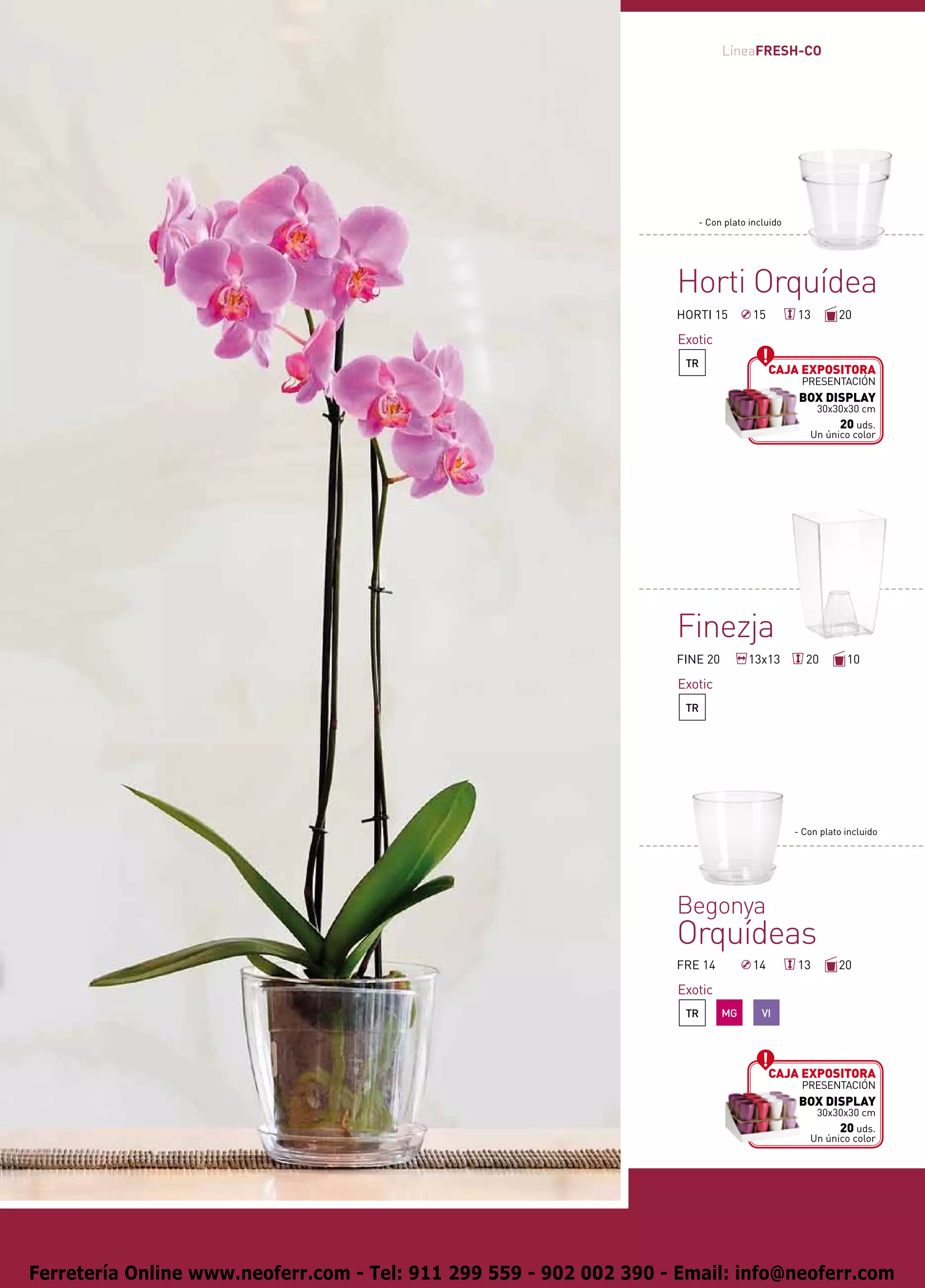 LíneaFRESH-CO




                                                                       - Con plato incluido




                                                                    Horti Orquídea
                                                                    HORTI 15        15        13        20

                                                                    Exotic
                                                                     TR
                                                                                         Caja expositora
                                                                                               presentación
                                                                                               BOX DISPLAY
                                                                                                   30x30x30 cm
                                                                                                       20 uds.
                                                                                                 Un único color




                                                                    Finezja
                                                                    FINE 20        13x13        20        10

                                                                    Exotic
                                                                     TR




                                                                                              - Con plato incluido




                                                                    Begonya
                                                                    Orquídeas
                                                                    FRE 14          14        13        20

                                                                    Exotic
                                                                     TR       MG      VI




                                                                                         Caja expositora
                                                                                               presentación
                                                                                               BOX DISPLAY
                                                                                                   30x30x30 cm
                                                                                                       20 uds.
                                                                                                 Un único color




Ferretería Online www.neoferr.com - Tel: 911 299 559 - 902 002 390 - Email: info@neoferr.com
 
