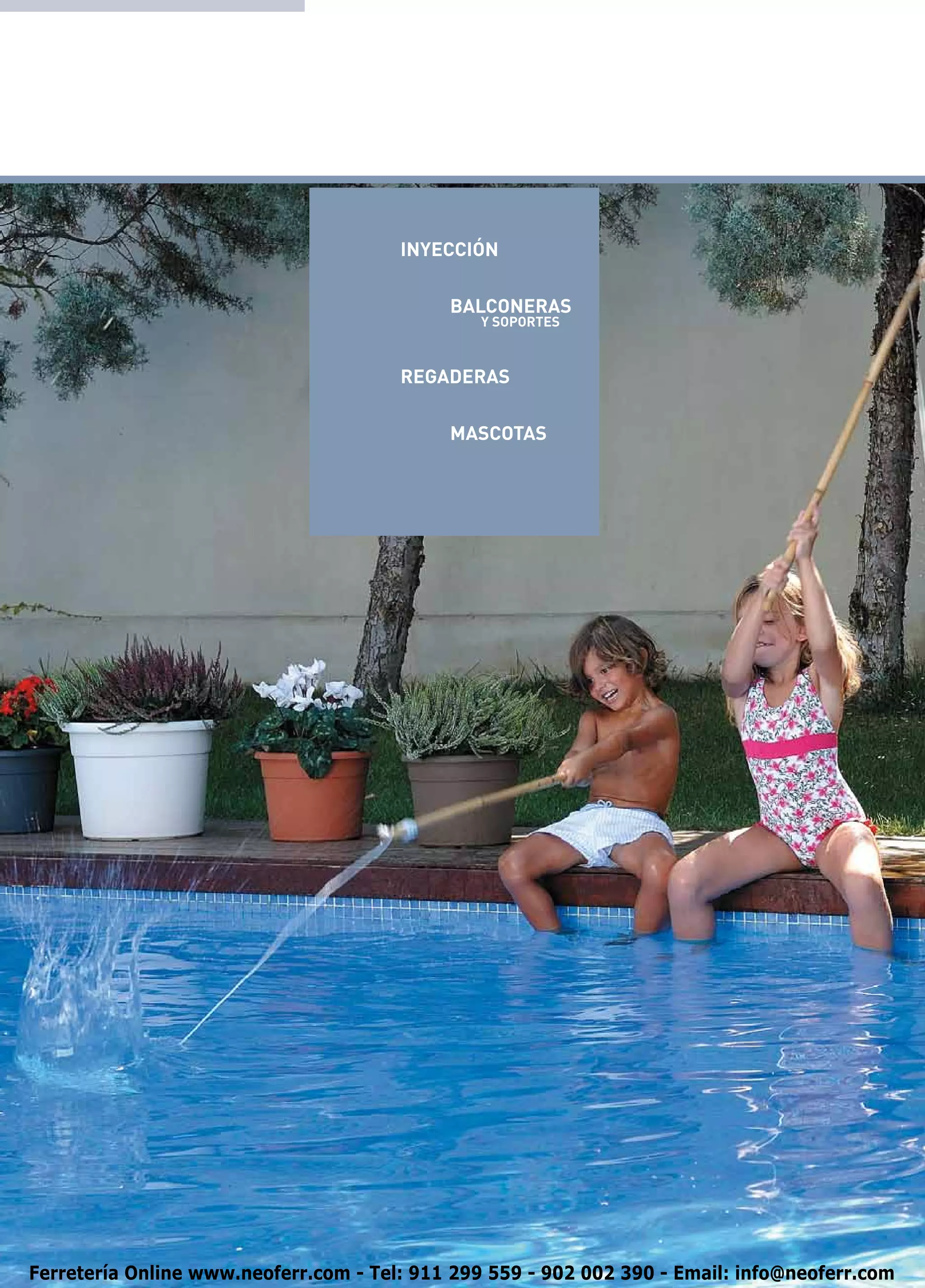 INYECCIÓN

                                       	    BALCONERAS
                                                Y SOPORTES



                                       REGADERAS

                                       	    MASCOTAS




Ferretería Online www.neoferr.com - Tel: 911 299 559 - 902 002 390 - Email: info@neoferr.com
 