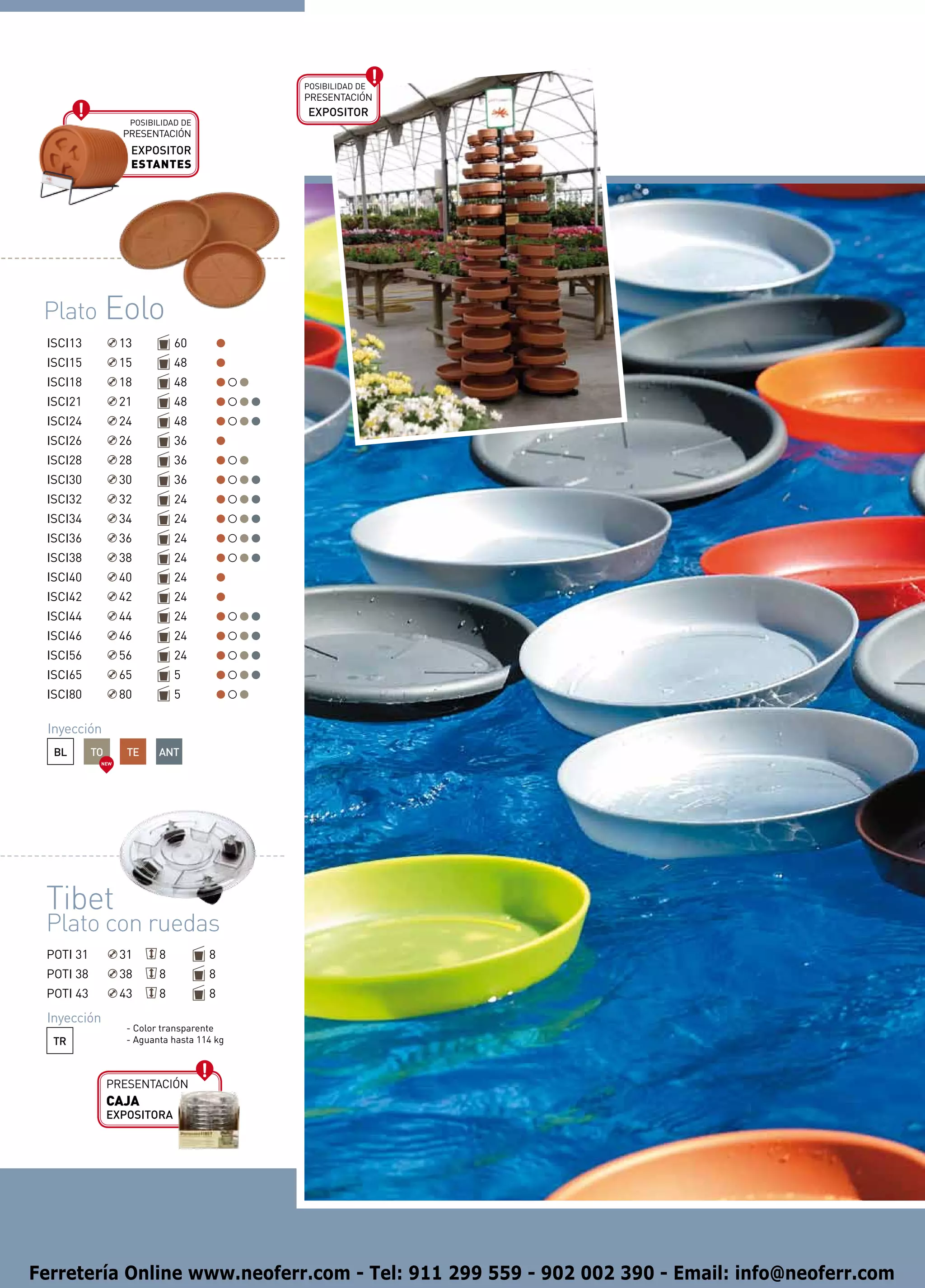 Posibilidad de
                                            presentación
                                            EXPOSITOR
                   Posibilidad de
                  presentación
                    EXPOSITOR
                    ESTANTES




 Plato Eolo
 ISCI13           13          60
 ISCI15           15          48
 ISCI18           18          48
 ISCI21           21          48
 ISCI24           24          48
 ISCI26           26          36
 ISCI28           28          36
 ISCI30           30          36
 ISCI32           32          24
 ISCI34           34          24
 ISCI36           36          24
 ISCI38           38          24
 ISCI40           40          24
 ISCI42           42          24
 ISCI44           44          24
 ISCI46           46          24
 ISCI56           56          24
 ISCI65           65          5
 ISCI80           80          5

 Inyección
  BL       TO      TE     ANT
            NEW




 Tibet
 Plato con ruedas
 POTI 31          31      8          8
 POTI 38          38      8          8
 POTI 43          43      8          8
 Inyección
                   - Color transparente
  TR               - Aguanta hasta 114 kg



                presentación
                CAJA
                EXPOSITORA




Ferretería Online www.neoferr.com - Tel: 911 299 559 - 902 002 390 - Email: info@neoferr.com
 