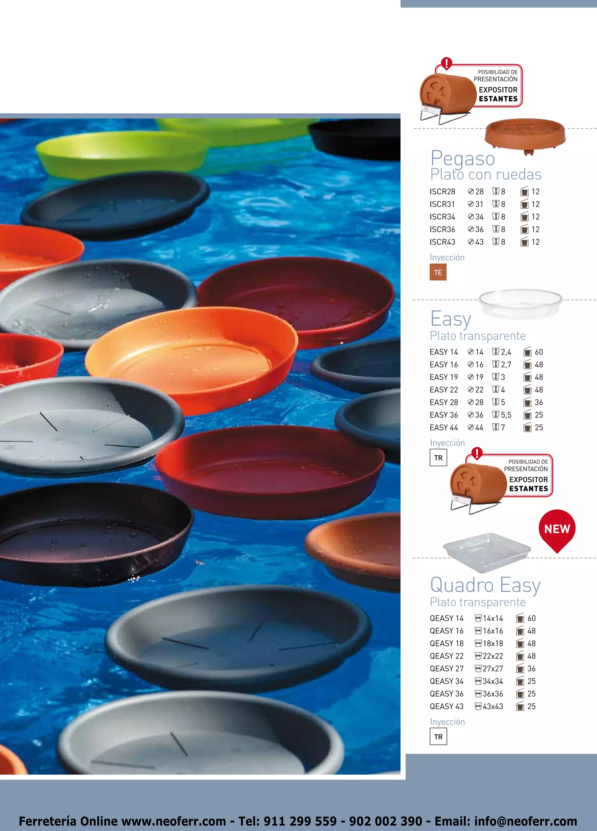 Posibilidad de
                                                                               presentación
                                                                                EXPOSITOR
                                                                                ESTANTES




                                                                   Pegaso
                                                                   Plato con ruedas
                                                                   ISCR28      28       8           12
                                                                   ISCR31      31       8           12
                                                                   ISCR34      34       8           12
                                                                   ISCR36      36       8           12
                                                                   ISCR43      43       8           12
                                                                   Inyección
                                                                    TE




                                                                   Easy
                                                                   Plato transparente
                                                                   EASY 14     14       2,4          60
                                                                   EASY 16     16       2,7          48
                                                                   EASY 19     19       3            48
                                                                   EASY 22     22       4            48
                                                                   EASY 28     28       5            36
                                                                   EASY 36     36       5,5          25
                                                                   EASY 44     44       7            25
                                                                   Inyección
                                                                    TR                      Posibilidad de
                                                                                         presentación
                                                                                            EXPOSITOR
                                                                                            ESTANTES




                                                                                                          NEW



                                                                   Quadro Easy
                                                                   Plato transparente
                                                                   QEASY 14      14x14            60
                                                                   QEASY 16      16x16            48
                                                                   QEASY 18      18x18            48
                                                                   QEASY 22      22x22            48
                                                                   QEASY 27      27x27            36
                                                                   QEASY 34      34x34            25
                                                                   QEASY 36      36x36            25
                                                                   QEASY 43      43x43            25
                                                                   Inyección
                                                                    TR




Ferretería Online www.neoferr.com - Tel: 911 299 559 - 902 002 390 - Email: info@neoferr.com
 