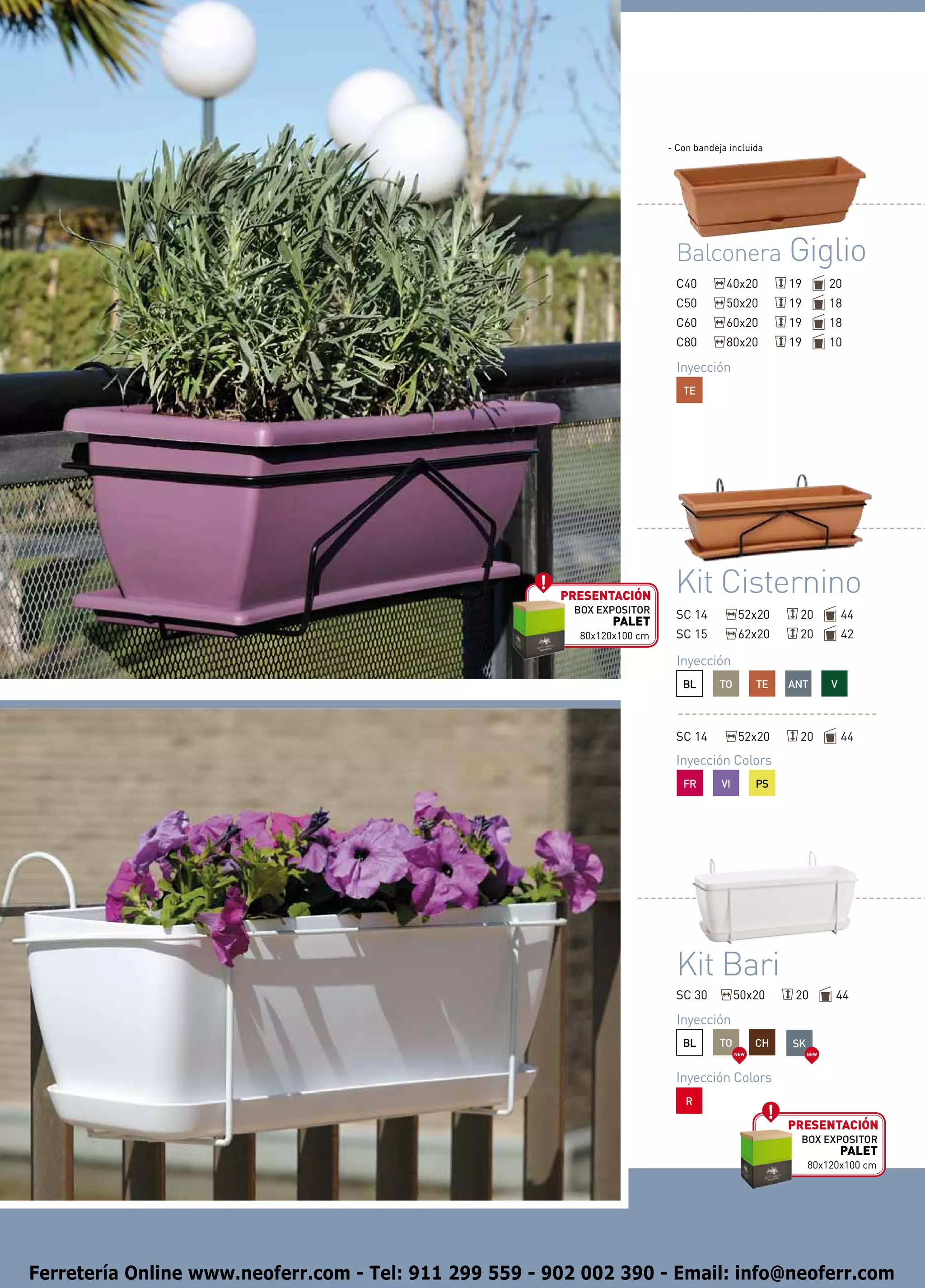 - Con bandeja incluida




                                                                           Balconera Giglio
                                                                           C40         40x20          19         20
                                                                           C50         50x20          19         18
                                                                           C60         60x20          19         18
                                                                           C80         80x20          19         10

                                                                            Inyección
                                                                             TE




                                                        presentación
                                                                           Kit Cisternino
                                                         BOX EXPOSITOR     SC 14            52x20      20            44
                                                                PALET
                                                          80x120x100 cm    SC 15            62x20      20            42

                                                                            Inyección
                                                                             BL      TO          TE   ANT        V



                                                                           SC 14            52x20      20            44
                                                                           Inyección Colors
                                                                             FR       VI         PS




                                                                           Kit Bari
                                                                           SC 30           50x20       20         44

                                                                            Inyección
                                                                             BL      TO          CH   SK
                                                                                           NEW             NEW




                                                                           Inyección Colors
                                                                              R

                                                                                                      presentación
                                                                                                       BOX EXPOSITOR
                                                                                                                     PALET
                                                                                                           80x120x100 cm




Ferretería Online www.neoferr.com - Tel: 911 299 559 - 902 002 390 - Email: info@neoferr.com
 