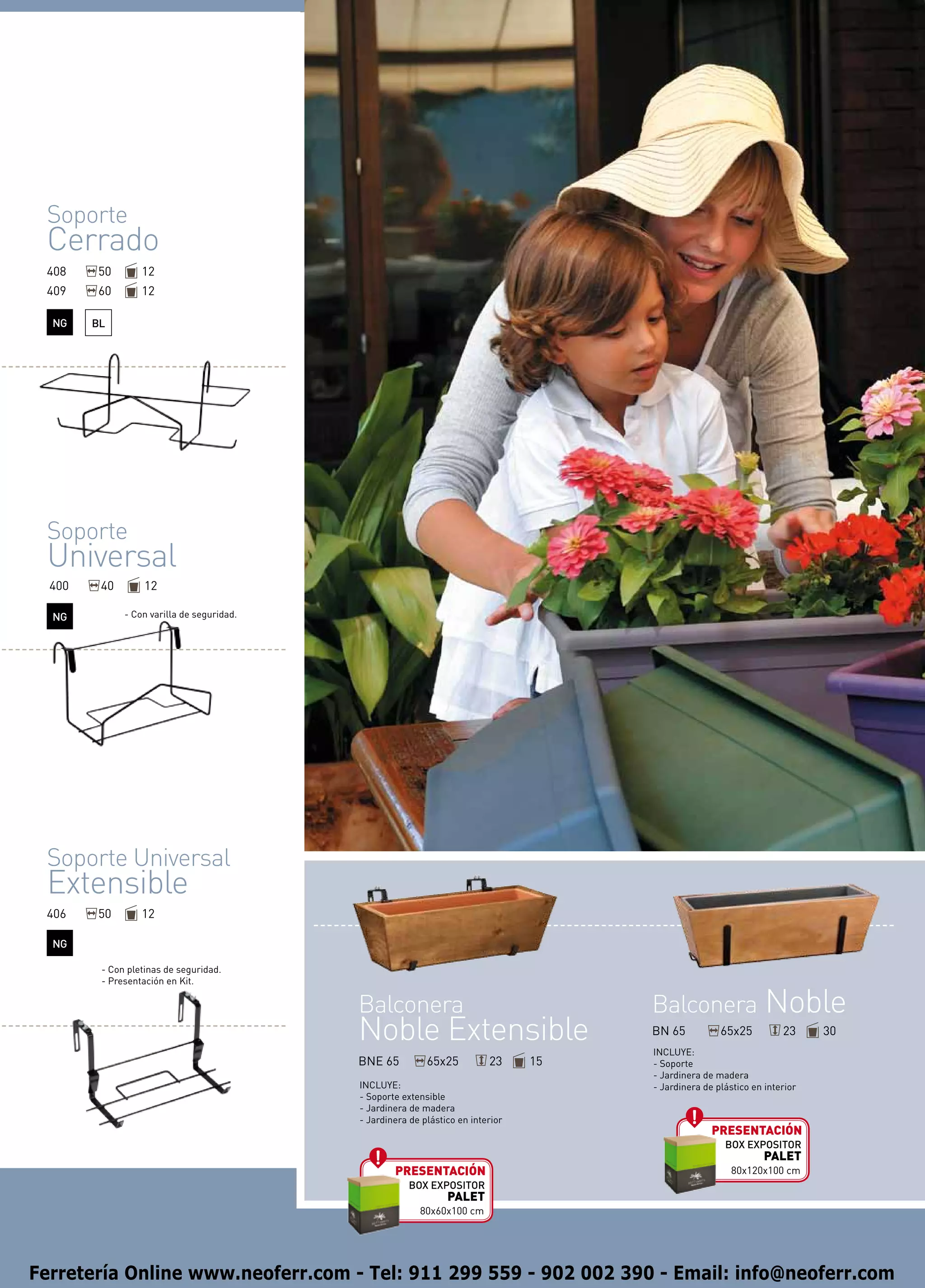 Soporte
 Cerrado
 408    50        12
 409    60        12

  NG    BL




 Soporte
 Universal
  400    40        12

  NG          - Con varilla de seguridad.




 Soporte Universal
 Extensible
 406    50        12

  NG

         - Con pletinas de seguridad.
         - Presentación en Kit.

                                            Balconera                                  Balconera Noble
                                            Noble Extensible                           BN 65
                                                                                       INCLUYE:
                                                                                                       65x25          23     30

                                            BNE 65          65x25          23     15   - Soporte
                                                                                       - Jardinera de madera
                                            INCLUYE:                                   - Jardinera de plástico en interior
                                            - Soporte extensible
                                            - Jardinera de madera
                                            - Jardinera de plástico en interior
                                                                                                     presentación
                                                                                                        BOX EXPOSITOR
                                                                                                                  PALET
                                                    presentación                                          80x120x100 cm
                                                        BOX EXPOSITOR
                                                                 PALET
                                                          80x60x100 cm




Ferretería Online www.neoferr.com - Tel: 911 299 559 - 902 002 390 - Email: info@neoferr.com
 