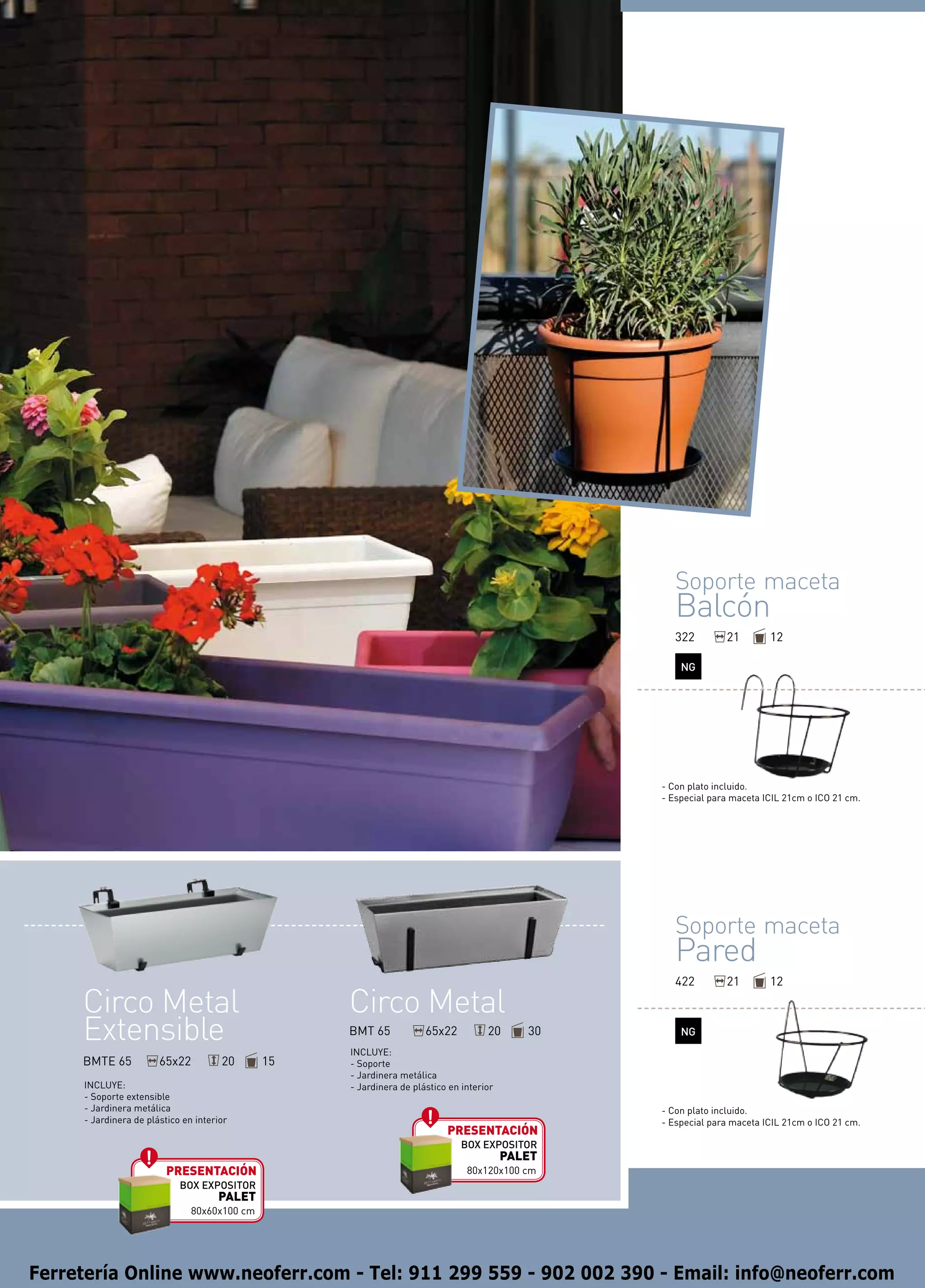Soporte maceta
                                                                                                    Balcón
                                                                                                    322        21        12

                                                                                                     NG




                                                                                                 - Con plato incluido.
                                                                                                 - Especial para maceta ICIL 21cm o ICO 21 cm.




                                                                                                    Soporte maceta
                                                                                                    Pared
                                                                                                    422        21        12

     Circo Metal                                   Circo Metal
     Extensible                                    BMT 65
                                                   INCLUYE:
                                                                     65x22          20      30       NG

     BMTE 65           65x22          20      15   - Soporte
                                                   - Jardinera metálica
     INCLUYE:                                      - Jardinera de plástico en interior
     - Soporte extensible
     - Jardinera metálica                                                                        - Con plato incluido.
     - Jardinera de plástico en interior                                                         - Especial para maceta ICIL 21cm o ICO 21 cm.
                                                                          presentación
                                                                              BOX EXPOSITOR
                                                                                         PALET
                         presentación                                          80x120x100 cm
                            BOX EXPOSITOR
                                     PALET
                               80x60x100 cm




Ferretería Online www.neoferr.com - Tel: 911 299 559 - 902 002 390 - Email: info@neoferr.com
 