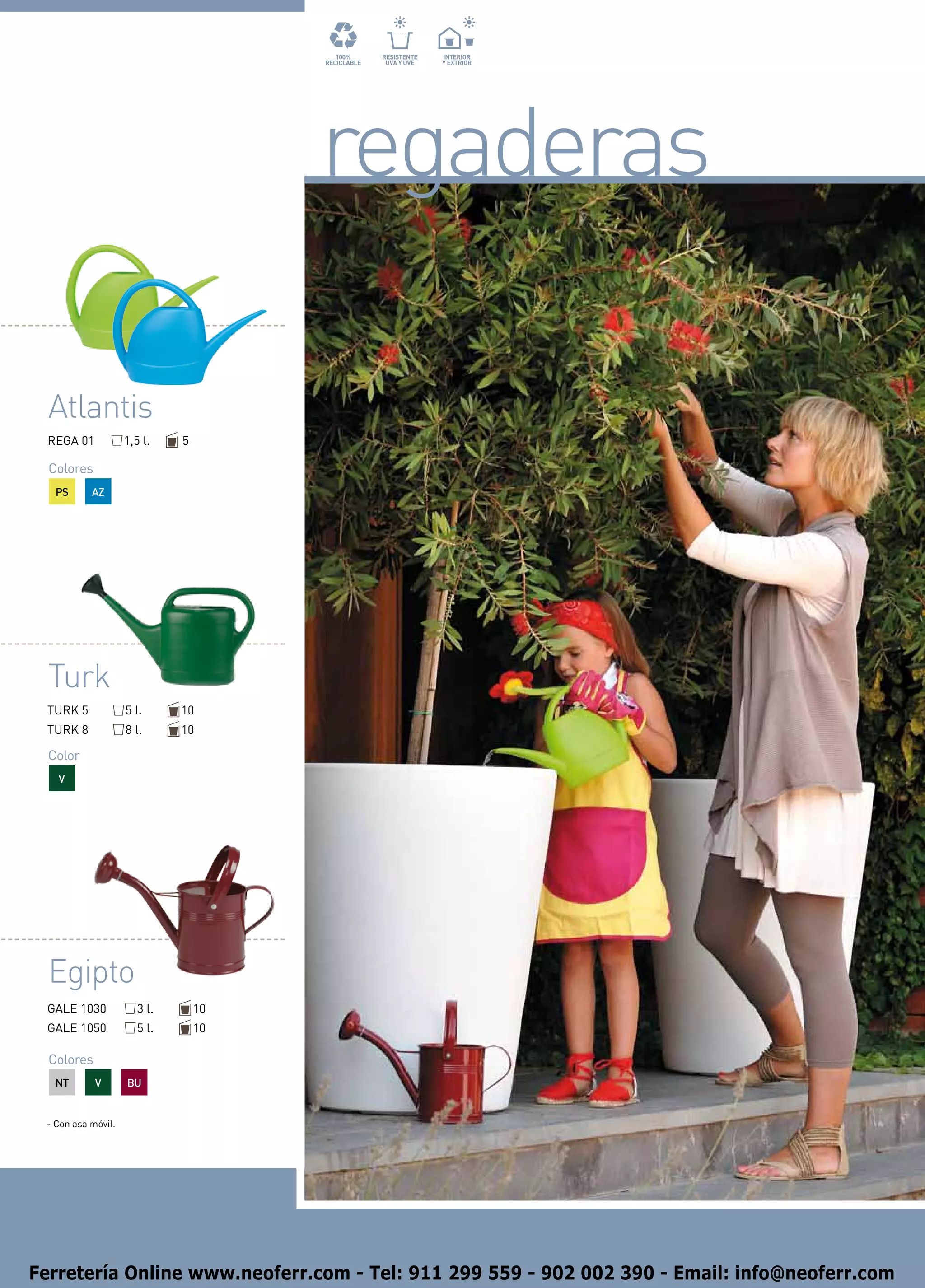 regaderas

  Atlantis
 REGA 01            1,5 l.    5

  Colores
   PS      AZ




  Turk
 TURK 5             5 l.      10
 TURK 8             8 l.      10

  Color
   V




  Egipto
 GALE 1030             3 l.       10
 GALE 1050             5 l.       10

  Colores
   NT       V       BU


 - Con asa móvil.




Ferretería Online www.neoferr.com - Tel: 911 299 559 - 902 002 390 - Email: info@neoferr.com
 