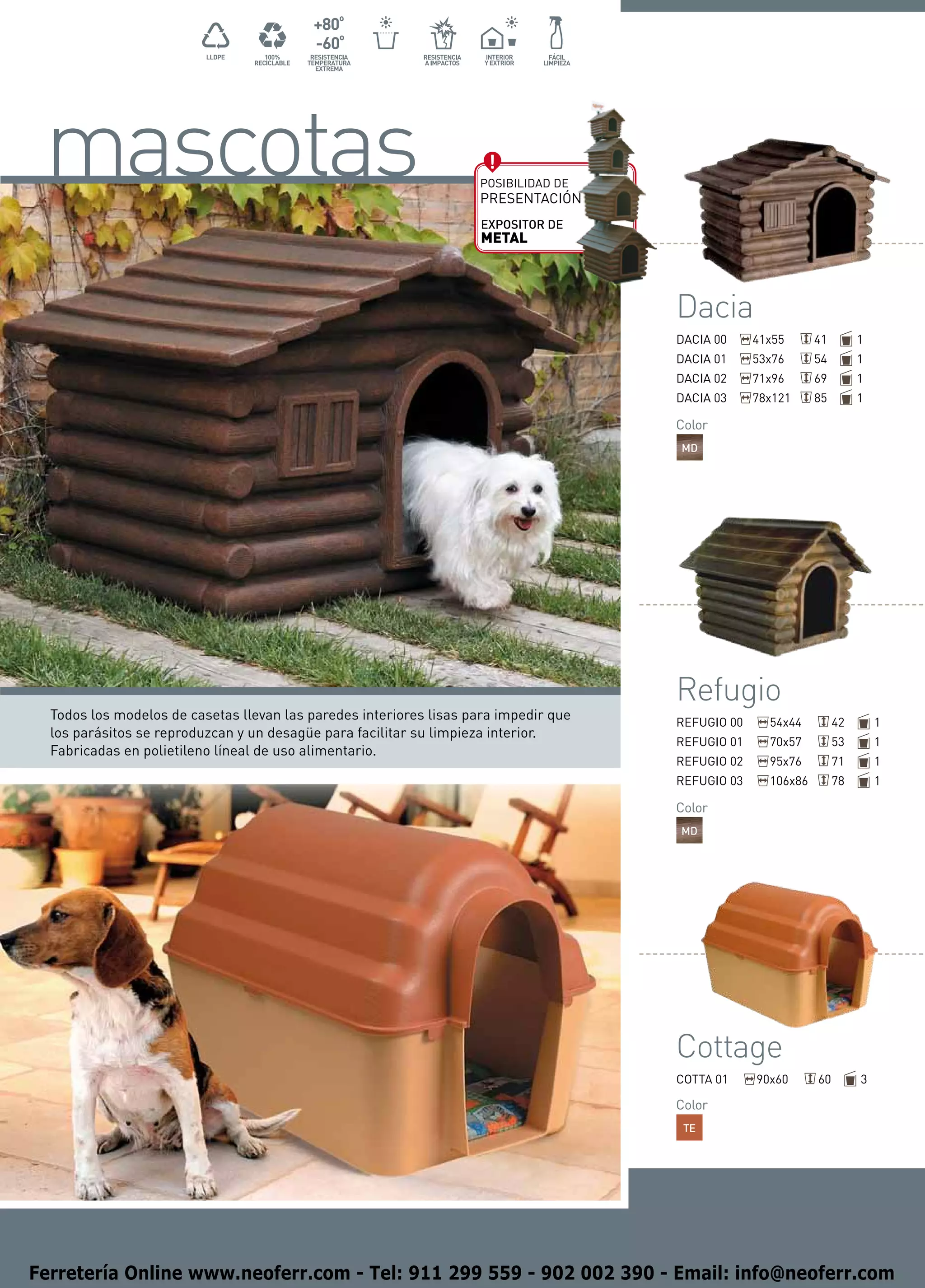 mascotas                                                           Posibilidad de
                                                                    PRESENTACIÓN
                                                                    EXPOSITOR DE
                                                                    METAL




                                                                                      Dacia
                                                                                      DACIA 00     41x55      41        1
                                                                                      DACIA 01     53x76      54        1
                                                                                      DACIA 02     71x96      69        1
                                                                                      DACIA 03     78x121     85        1

                                                                                      Color
                                                                                      MD




                                                                                      Refugio
  Todos los modelos de casetas llevan las paredes interiores lisas para impedir que   REFUGIO 00     54x44         42       1
  los parásitos se reproduzcan y un desagüe para facilitar su limpieza interior.
                                                                                      REFUGIO 01     70x57         53       1
  Fabricadas en polietileno líneal de uso alimentario.
                                                                                      REFUGIO 02     95x76         71       1
                                                                                      REFUGIO 03     106x86        78       1

                                                                                      Color
                                                                                      MD




                                                                                      Cottage
                                                                                      COTTA 01     90x60      60        3

                                                                                      Color
                                                                                       TE




Ferretería Online www.neoferr.com - Tel: 911 299 559 - 902 002 390 - Email: info@neoferr.com
 
