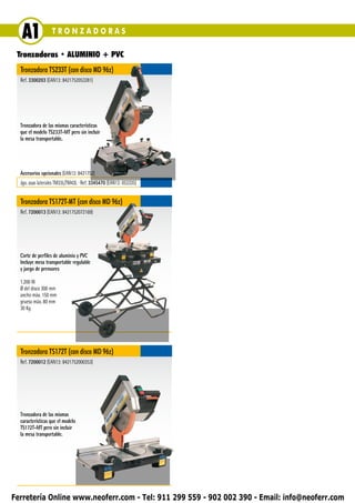 A1              TRONZADORAS

 Tronzadoras • ALUMINIO + PVC
  Tronzadora TS233T (con disco MD 96z)
  Ref. 3300203 (EAN13: 8421752053281)




  Tronzadora de las mismas características
  que el modelo TS233T-MT pero sin incluir
  la mesa transportable.




  Accesorios opcionales (EAN13: 8421752)
  Jgo. asas laterales TM33L/TM43L ∙ Ref. 3345470 (EAN13: 053335)


  Tronzadora TS172T-MT (con disco MD 96z)
  Ref. 7200013 (EAN13: 8421752072169)




  Corte de perfiles de aluminio y PVC
  Incluye mesa transportable regulable
  y juego de prensores

  1.200 W
  Ø del disco 300 mm
  ancho máx. 150 mm
  grueso máx. 80 mm
  30 Kg




  Tronzadora TS172T (con disco MD 96z)
  Ref. 7200012 (EAN13: 8421752000353)




  Tronzadora de las mismas
  características que el modelo
  TS172T-MT pero sin incluir
  la mesa transportable.




Ferretería Online www.neoferr.com - Tel: 911 299 559 - 902 002 390 - Email: info@neoferr.com
 