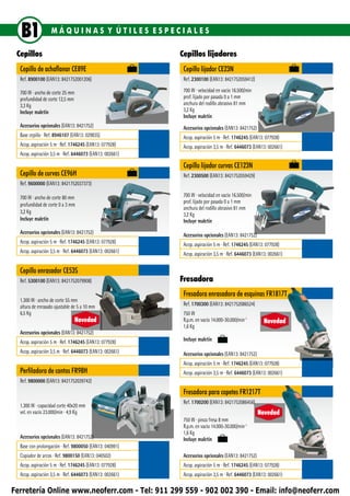 B1               MÁQUINAS Y ÚTILES ESPECIALES

 Cepillos                                                 Cepillos lijadores
  Cepillo de achaflanar CE89E                              Cepillo lijador CE23N
  Ref. 8900100 (EAN13: 8421752001206)                      Ref. 2300100 (EAN13: 8421752059412)

  700 W ∙ ancho de corte 25 mm                             700 W ∙ velocidad en vacío 16.500/min
  profun­­didad de corte 12,5 mm                           prof. lijado por pasada 0 a 1 mm
  3,3 Kg                                                   anchura del rodillo abrasivo 81 mm
  Incluye maletín                                          3,2 Kg
                                                           Incluye maletín
  Accesorios opcionales (EAN13: 8421752)                   Accesorios opcionales (EAN13: 8421752)
  Base cepillo ∙ Ref. 8946107 (EAN13: 029835)              Acop. aspiración 5 m ∙ Ref. 1746245 (EAN13: 077928)
  Acop. aspiración 5 m ∙ Ref. 1746245 (EAN13: 077928)      Acop. aspiración 3,5 m ∙ Ref. 6446073 (EAN13: 002661)
  Acop. aspiración 3,5 m ∙ Ref. 6446073 (EAN13: 002661)

                                                           Cepillo lijador curvas CE123N
  Cepillo de curvas CE96H                                  Ref. 2300500 (EAN13: 8421752059429)
  Ref. 9600000 (EAN13: 8421752037373)

  700 W ∙ ancho de corte 80 mm                             700 W ∙ velocidad en vacío 16.500/min
                                                           prof. lijado por pasada 0 a 1 mm
  profun­­didad de corte 0 a 3 mm
                                                           anchura del rodillo abrasivo 81 mm
  3,2 Kg                                                   3,2 Kg
  Incluye maletín                                          Incluye maletín
  Accesorios opcionales (EAN13: 8421752)                   Accesorios opcionales (EAN13: 8421752)
  Acop. aspiración 5 m ∙ Ref. 1746245 (EAN13: 077928)      Acop. aspiración 5 m ∙ Ref. 1746245 (EAN13: 077928)
  Acop. aspiración 3,5 m ∙ Ref. 6446073 (EAN13: 002661)    Acop. aspiración 3,5 m ∙ Ref. 6446073 (EAN13: 002661)

  Cepillo enrasador CE53S
  Ref. 5300100 (EAN13: 8421752079908)                     Fresadora
                                                           Fresadora enrasadora de esquinas FR1817T
  1.300 W ∙ ancho de corte 55 mm
  altura de enrasado ajustable de 5 a 10 mm                Ref. 1700300 (EAN13: 8421752086524)
  6,5 Kg                                                   750 W
                                   Novedad                 R.p.m. en vacío 14.000-30.000/min-1        Novedad
                                                           1,6 Kg
  Accesorios opcionales (EAN13: 8421752)
  Acop. aspiración 5 m ∙ Ref. 1746245 (EAN13: 077928)      Incluye maletín

  Acop. aspiración 3,5 m ∙ Ref. 6446073 (EAN13: 002661)    Accesorios opcionales (EAN13: 8421752)
                                                           Acop. aspiración 5 m ∙ Ref. 1746245 (EAN13: 077928)
  Perfiladora de cantos FR98H                              Acop. aspiración 3,5 m ∙ Ref. 6446073 (EAN13: 002661)
  Ref. 9800000 (EAN13: 8421752039742)
                                                           Fresadora para copetes FR1217T
                                                           Ref. 1700200 (EAN13: 8421752086456)
  1.300 W ∙ capacidad corte 40x20 mm
  vel. en vacío 23.000/min ∙ 4,9 Kg                                                                 Novedad
                                                           750 W ∙ pinza fresa 8 mm
                                                           R.p.m. en vacío 14.000-30.000/min-1
                                                           1,6 Kg
  Accesorios opcionales (EAN13: 8421752)                   Incluye maletín
  Base con prolongación ∙ Ref. 9800050 (EAN13: 040991)
  Copiador de arcos ∙ Ref. 9800150 (EAN13: 040502)         Accesorios opcionales (EAN13: 8421752)
  Acop. aspiración 5 m ∙ Ref. 1746245 (EAN13: 077928)      Acop. aspiración 5 m ∙ Ref. 1746245 (EAN13: 077928)
  Acop. aspiración 3,5 m ∙ Ref. 6446073 (EAN13: 002661)    Acop. aspiración 3,5 m ∙ Ref. 6446073 (EAN13: 002661)

Ferretería Online www.neoferr.com - Tel: 911 299 559 - 902 002 390 - Email: info@neoferr.com
 