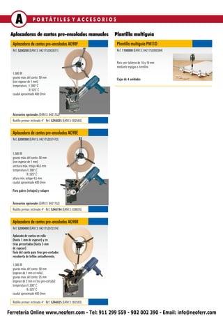 A              PORTÁTILES Y ACCESORIOS

 Aplacadoras de cantos pre-encolados manuales                   Plantilla multiguía
  Aplacadora de cantos pre-encolados AG98F                       Plantilla multiguía PM11D
  Ref. 5200200 (EAN13: 8421752003071)                            Ref. 1100000 (EAN13: 8421752000384)


                                                                 Para unir tableros de 16 y 19 mm
                                                                 mediante espigas o tornillos
  1.500 W
  grueso máx. del canto: 50 mm                                   Cajas de 4 unidades
  (con espesor de 1 mm)
  temperatura I: 300° C
                II: 525° C
  caudal aproximado 400 l/min




  Accesorios opcionales (EAN13: 8421752)
  Rodillo prensor inclinado 4° ∙ Ref. 5246025 (EAN13: 002593)


  Aplacadora de cantos pre-encolados AG98E
  Ref. 5200300 (EAN13: 8421752037472)


  1.500 W
  grueso máx. del canto: 50 mm
  (con espesor de 1 mm)
  anchura máx. rebajo 40,5 mm
  temperatura I: 300° C
               II: 525° C
  altura min. solape 4,5 mm
  caudal aproximado 400 l/min

  Para galces (rebajos) y solapes


  Accesorios opcionales (EAN13: 8421752)
  Rodillo prensor inclinado 4° ∙ Ref. 5246194 (EAN13: 038035)


  Aplacadora de cantos pre-encolados AG98R
  Ref. 5200400 (EAN13: 8421752072374)

  Aplacado de cantos en rollo
  (hasta 1 mm de espesor) y en
  tiras precortadas (hasta 3 mm
  de espesor)
  Guía del canto para tiras pre-cortadas
  recubierta de teflón antiadherente.

  1.500 W
  grueso máx. del canto: 50 mm
  (espesor de 1 mm en rollo)
  grueso máx. del canto: 25 mm
  (espesor de 3 mm en tira pre-cortada)
  temperatura I: 300° C
               II: 525° C
  caudal aproximado 400 l/min

  Rodillo prensor inclinado 4° ∙ Ref. 5246025 (EAN13: 002593)

Ferretería Online www.neoferr.com - Tel: 911 299 559 - 902 002 390 - Email: info@neoferr.com
 