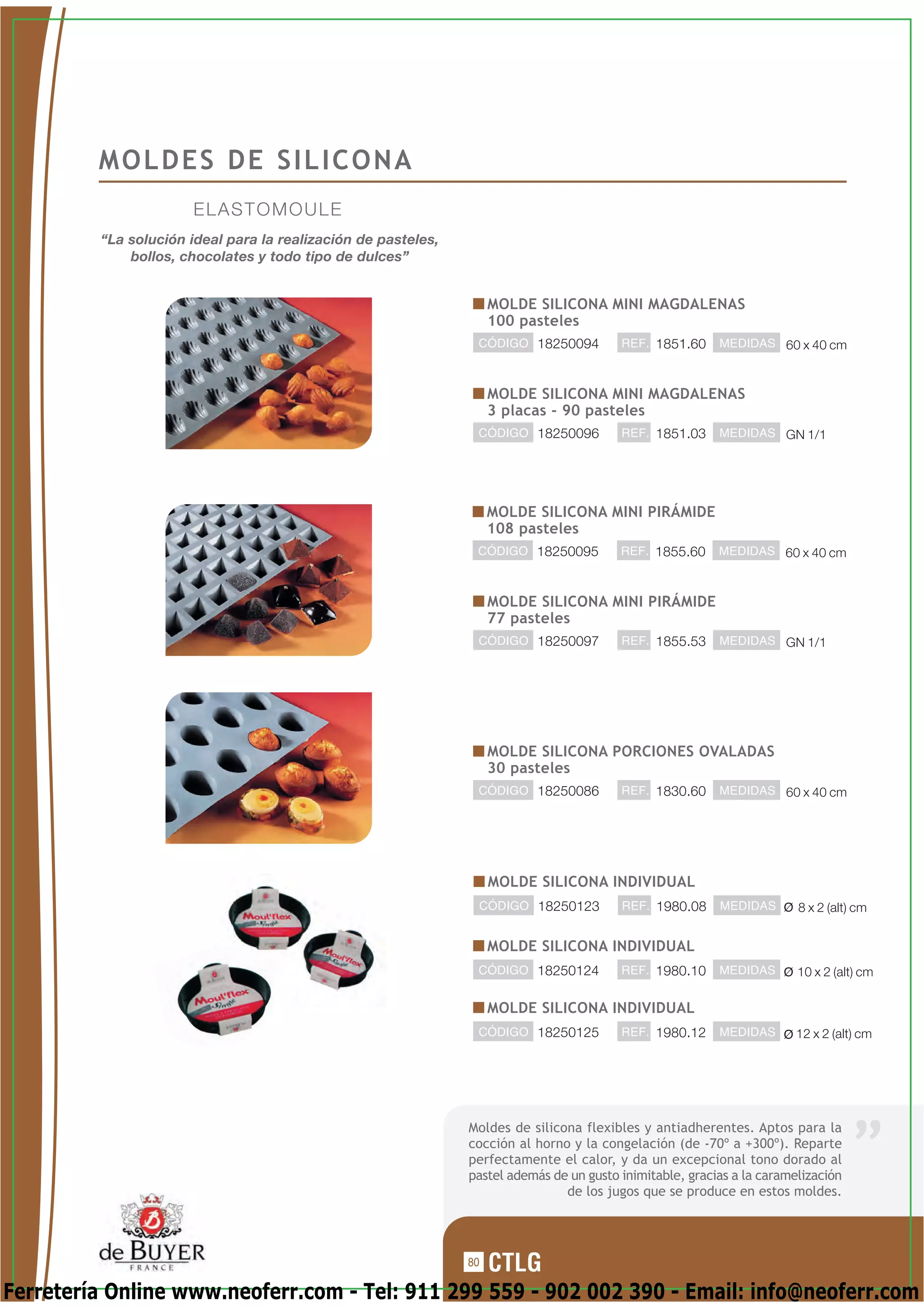 MOLDES DE SILICONA
                      ELASTOMOULE
         “La solución ideal para la realización de pasteles,
             bollos, chocolates y todo tipo de dulces”


                                                                    MOLDE SILICONA MINI MAGDALENAS
                                                                    100 pasteles
                                                                CÓDIGO 18250094          REF. 1851.60     MEDIDAS 60 x 40 cm



                                                                    MOLDE SILICONA MINI MAGDALENAS
                                                                    3 placas - 90 pasteles
                                                                CÓDIGO 18250096          REF. 1851.03     MEDIDAS GN 1/1




                                                                    MOLDE SILICONA MINI PIRÁMIDE
                                                                    108 pasteles
                                                                CÓDIGO 18250095          REF. 1855.60     MEDIDAS 60 x 40 cm



                                                                    MOLDE SILICONA MINI PIRÁMIDE
                                                                    77 pasteles
                                                                CÓDIGO 18250097          REF. 1855.53     MEDIDAS GN 1/1




                                                                    MOLDE SILICONA PORCIONES OVALADAS
                                                                    30 pasteles
                                                                CÓDIGO 18250086          REF. 1830.60     MEDIDAS 60 x 40 cm




                                                                    MOLDE SILICONA INDIVIDUAL
                                                                CÓDIGO 18250123          REF. 1980.08     MEDIDAS       8 x 2 (alt) cm


                                                                    MOLDE SILICONA INDIVIDUAL
                                                                CÓDIGO 18250124          REF. 1980.10     MEDIDAS       10 x 2 (alt) cm

                                                                    MOLDE SILICONA INDIVIDUAL
                                                                CÓDIGO 18250125          REF. 1980.12     MEDIDAS      12 x 2 (alt) cm




                                                               Moldes de silicona flexibles y antiadherentes. Aptos para la
                                                               cocción al horno y la congelación (de -70º a +300º). Reparte
                                                               perfectamente el calor, y da un excepcional tono dorado al
                                                               pastel además de un gusto inimitable, gracias a la caramelización
                                                                               de los jugos que se produce en estos moldes.




                                                               80

Ferretería Online www.neoferr.com - Tel: 911 299 559 - 902 002 390 - Email: info@neoferr.com
 